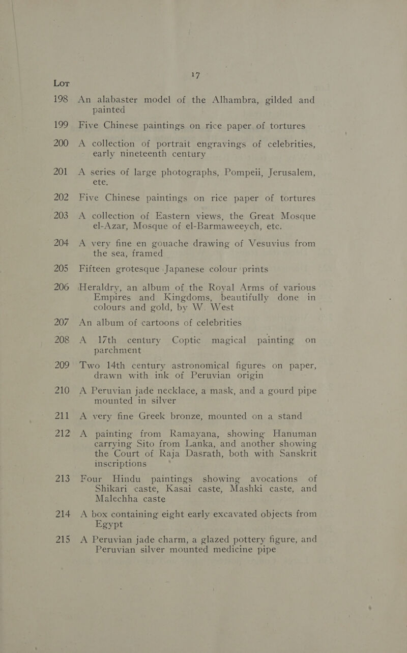 198 ey, 200 201 213 214 215 17 An alabaster model of the Alhambra, gilded and painted Five Chinese paintings on rice paper of tortures A collection of portrait engravings of celebrities, early nineteenth century A series of large photographs, Pompeii, Jerusalem, ete. Five Chinese paintings on rice paper of tortures A collection of Eastern views, the Great Mosque el-Azar, Mosque of el-Barmaweeych, etc. A very fine en gouache drawing of Vesuvius from the sea, framed Fifteen grotesque Japanese colour prints Heraldry, an album of the Royal Arms of various Empires and Kingdoms, beautifully done in colours and gold, by W. West An album of cartoons of celebrities A 17th century Coptic magical painting on parchment Two 14th century astronomical figures on paper, drawn with ink of Peruvian origin A Peruvian jade necklace, a mask, and a gourd pipe mounted in silver A very fine Greek bronze, mounted on a stand A painting from Ramayana, showing Hanuman carrying Sito from Lanka, and another showing the Court of Raja Dasrath, both with Sanskrit inscriptions Four Hindu paintings showing avocations of Shikari caste, Kasai caste, Mashki caste, and Malechha caste A box containing eight early excavated objects from Egypt A Peruvian jade charm, a glazed pottery figure, and Peruvian silver mounted medicine pipe