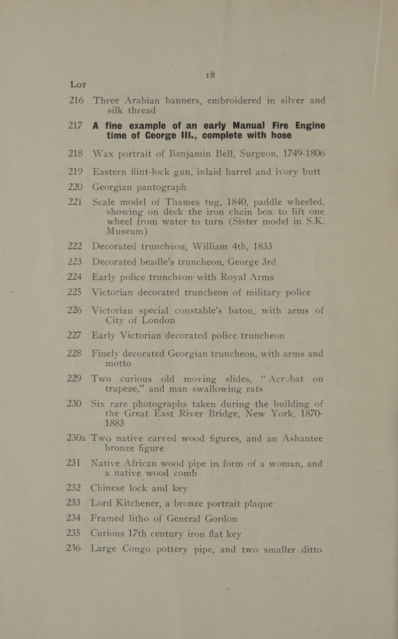 Three Arabian banners, embroidered in silver and silk thread A fine example of an early Manual Fire Engine time of George III., complete with hose Wax portrait of Benjamin Bell, Surgeon, 1749-1806 Eastern flint-lock gun, inlaid barrel and ivory butt Georgian pantograph Scale model of Thames tug, 1840, paddle wheeled, showing on deck the iron chain box to lift one wheel from water to turn (Sister model in S.K. Museum) Decorated truncheon, William 4th, 1833 Decorated beadle’s truncheon, George 3rd Early police truncheon: with Royal Arms Victorian decorated truncheon of military police Victorian special constable’s baton, with arms of City of London Early Victorian decorated police truncheon Finely decorated Georgian truncheon, with arms and motto Two curious old moving slides, “Acrobat on trapeze,’ and man swallowing rats Six rare photographs taken during the building of the Great East River Bridge, New York, 1870- 1883 Two native carved wood figures, and an Ashantee bronze figure Native African wood pipe in form of a woman, and a native wood comb Chinese lock and key Lord Kitchener, a bronze portrait plaque Framed litho of General Gordon Curious 17th century iron flat key Large Congo pottery pipe, and two smaller ditto