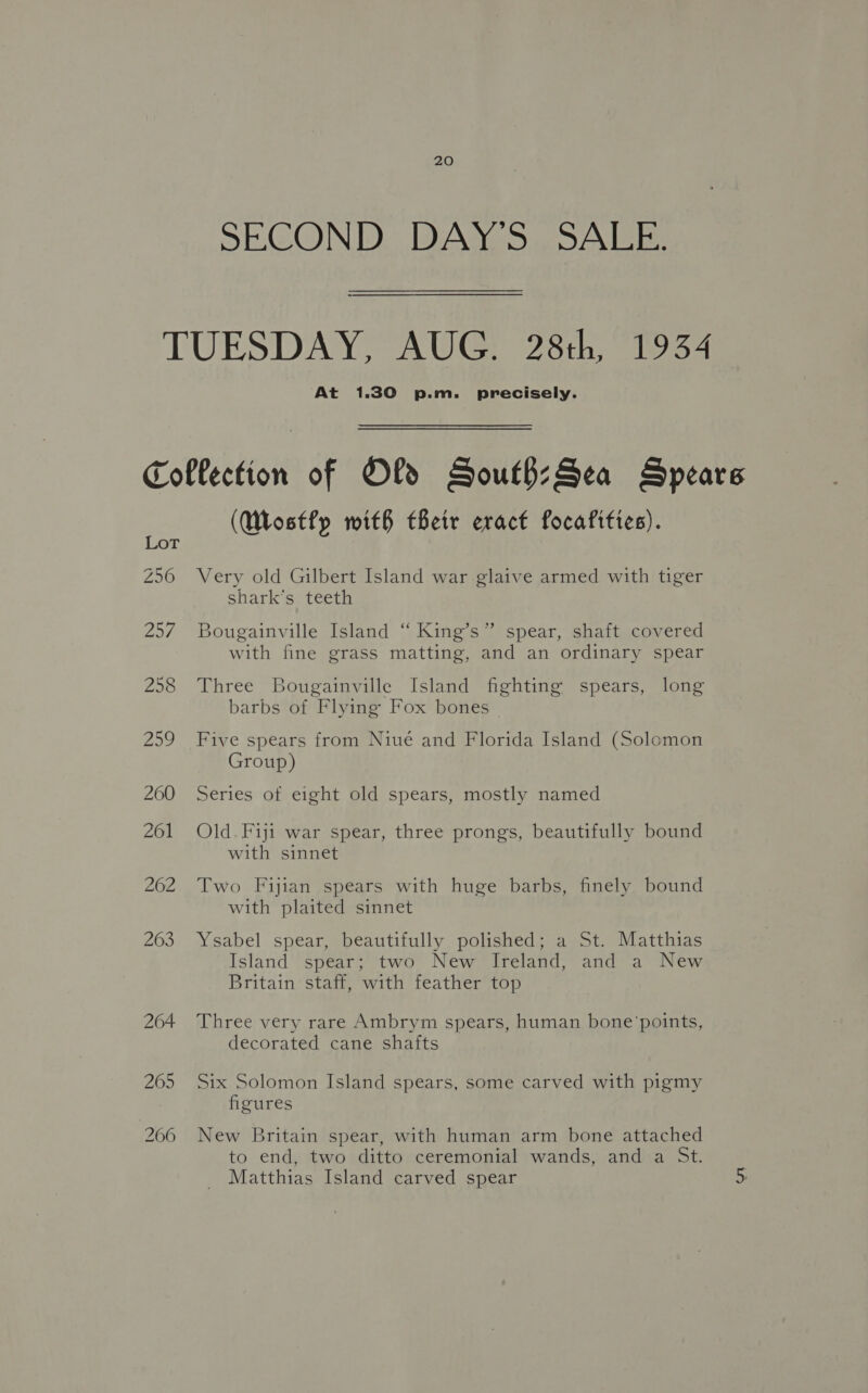 SECOND DAY'S SALE. TUESDAY, AUG. 28th, 1934 At 1.30 p.m. precisely. Collection of Old South:Sea Spears (Wostfy with their eract focafities). Z56 Very old Gilbert Island war glaive armed with tiger shark's teeth 257. Bougainville Island “ King’s” spear, shaft covered with fine grass matting, and an ordinary spear 258 Three Bougainville Island fighting spears, long barbs of Flying Fox bones 259 Five spears from Niué and Florida Island (Solomon Group) 200 Series of eight old spears, mostly named 261 Old.Fiji war spear, three prongs, beautifully bound with sinnet 262 Two Fijian spears with huge barbs, finely bound with plaited sinnet 263 Ysabel spear, beautifully polished; a St. Matthias Island spear; two New Ireland, and a New Britain staff, with feather top 264 Three very rare Ambrym spears, human bone’points, decorated cane shafts 265 Six Solomon Island spears, some carved with pigmy figures 206 New Britain spear, with human arm bone attached to end, two ditto ceremonial wands, and a St. Matthias Island carved spear