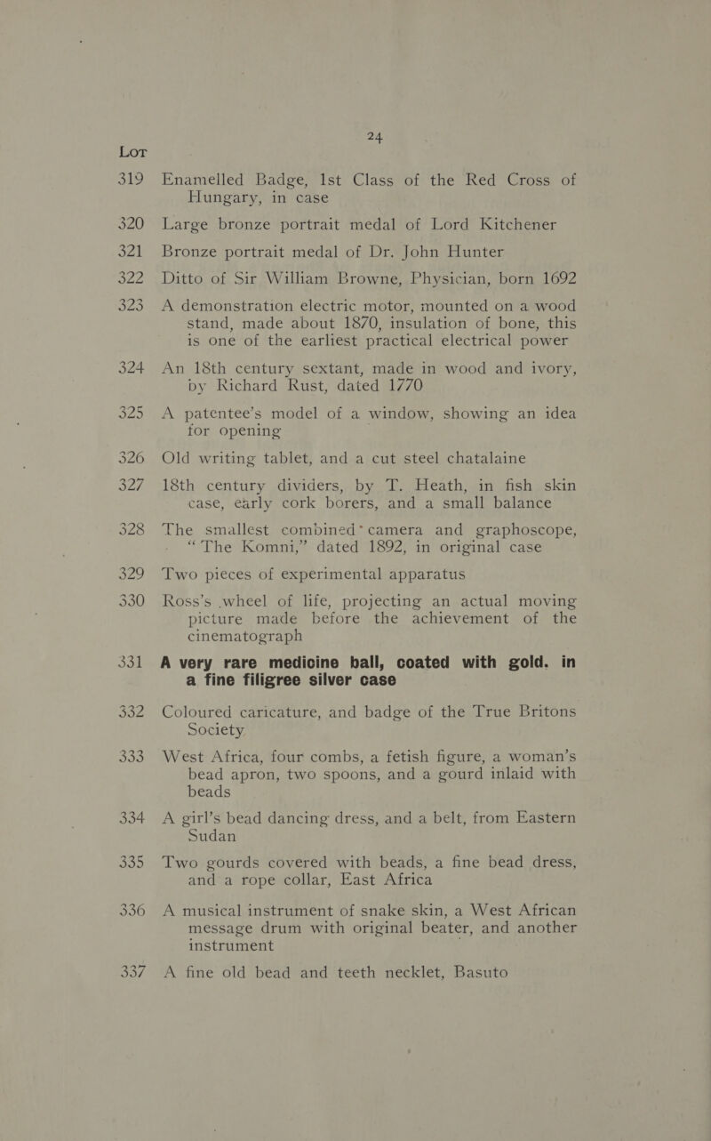 Enamelled Badge, Ist Class of the Red Cross of Hungary, in case Large bronze portrait medal of Lord Kitchener Bronze portrait medal of Dr. John Hunter Ditto of Sir William Browne, Physician, born 1692 A demonstration electric motor, mounted on a wood stand, made about 1870, insulation of bone, this is one of the earliest practical electrical power An 18th century sextant, made in wood and ivory, py Richard Rust, dated 1770 A patentee’s model of a window, showing an idea tor opening | Old writing tablet, and a cut steel chatalaine 18th century dividers, by T. Heath, in fish skin case, early cork borers, and a small balance The smallest combined* camera and graphoscope, “The Komni,”’ dated 1892, in original case Two pieces of experimental apparatus Ross’s .wheel of life, projecting an actual moving picture made before the achievement of the cinematograph A very rare medicine ball, coated with gold. in a fine filigree silver case Coloured caricature, and badge of the True Britons Society West Africa, four combs, a fetish figure, a woman’s bead apron, two spoons, and a gourd inlaid with beads A girl’s bead dancing dress, and a belt, from Eastern Sudan Two gourds covered with beads, a fine bead dress, and a rope collar, East Africa A musical instrument of snake skin, a West African message drum with original beater, and another instrument A fine old bead and teeth necklet, Basuto