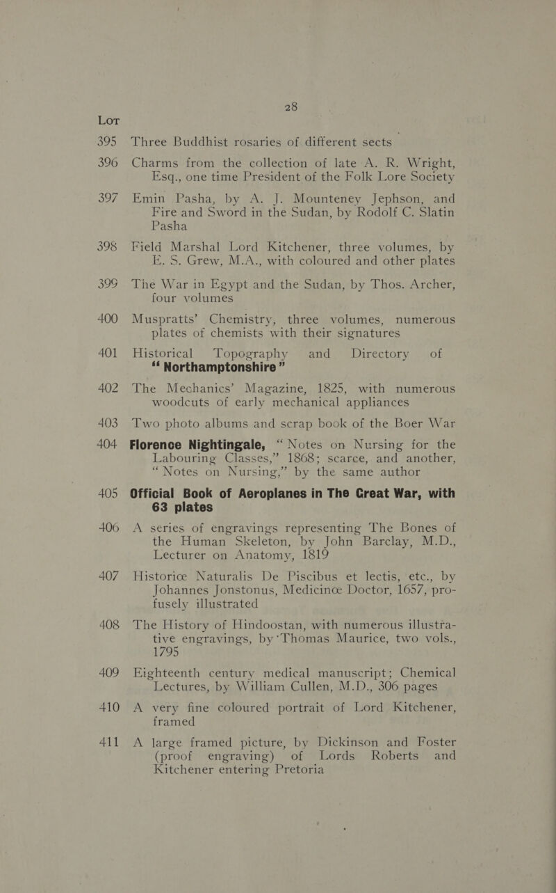 406 407 408 409 410 411 28 Three Buddhist rosaries of different sects Charms from the collection of late A. R. Wright, Esq., one time President of the Folk Lore Society Emin Pasha, by A. J. Mounteney Jephson, and Fire and Sword in the Sudan, by Rodolf C. Slatin Pasha Field Marshal Lord Kitchener, three volumes, by E. S. Grew, M.A., with coloured and other plates The War in Egypt and the Sudan, by Thos. Archer, four volumes Muspratts’ Chemistry, three volumes, numerous plates of chemists with their signatures Historical Topography and Directory of ‘‘ Northamptonshire ” The Mechanics’ Magazine, 1825, with numerous woodcuts of early mechanical appliances Two photo albums and scrap book of the Boer War Florence Nightingale, “ Notes on Nursing for the Labouring Classes,” 18608; scarce, and another, “Notes on Nursing,” by the same author Official Book of Aeroplanes in The Creat War, with 63 plates A series of engravings representing The Bones of the Human Skeleton, by John Barclay, M.D., Lecturer on Anatomy, 1819 Historice Naturalis De Piscibus et lectis, etc., by Johannes Jonstonus, Medicinoe Doctor, 1657, pro- fusely illustrated The History of Hindoostan, with numerous illustra- tive engravings, by’Thomas Maurice, two vols., 1795 Eighteenth century medical manuscript; Chemical Lectures, by William Cullen, M.D., 306 pages A very fine coloured portrait of Lord Kitchener, framed A large framed picture, by Dickinson and Foster (proof engraving) of Lords Roberts and Kitchener entering Pretoria