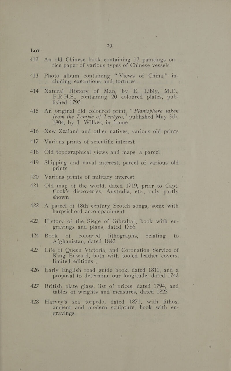 412 413 414 415 416 417 418 419 420 421 422 423 424 425 426 427 428 29 An old Chinese book containing 12 paintings on rice paper of various types of Chinese vessels Photo album -containing “ Views of China,” in- cluding executions and_ tortures Natiraleciistorvmeol Mane )Digeclissliply ss M_D., F.R.H.S., containing 20 coloured plates, pub- lished 1795 An original old coloured print, “ Planisphere taken from the Temple of Tentyra,” published May 5th, 1804, by J. Wilkes, in frame Various prints of scientific interest Old topographical views and maps, a parcel Shipping and naval interest, parcel of various old prints Various prints of military interest Old map of the world, dated. 1719, +prior=to. Capt. Cook’s discoveries, Australia, etc., only partly shown A parcel of 18th century Scotch songs, some with harpsichord accompaniment gravings and plans, dated 1786 Book Moreecoloured § lithosraphs:), relating. to Afghanistan, dated 1842 Life of Queen Victoria, and Coronation Service of King Edward, both with tooled leather covers, limited editions Early English road guide book, dated 1811, and a proposal to determine our longitude, dated 1743 British plate glass, list of prices, dated 1794, and tables of weights and measures, dated 1825 Harvey’s sea torpedo, dated 18/71, with lithos, ancient and modern sculpture, book with en- eravings