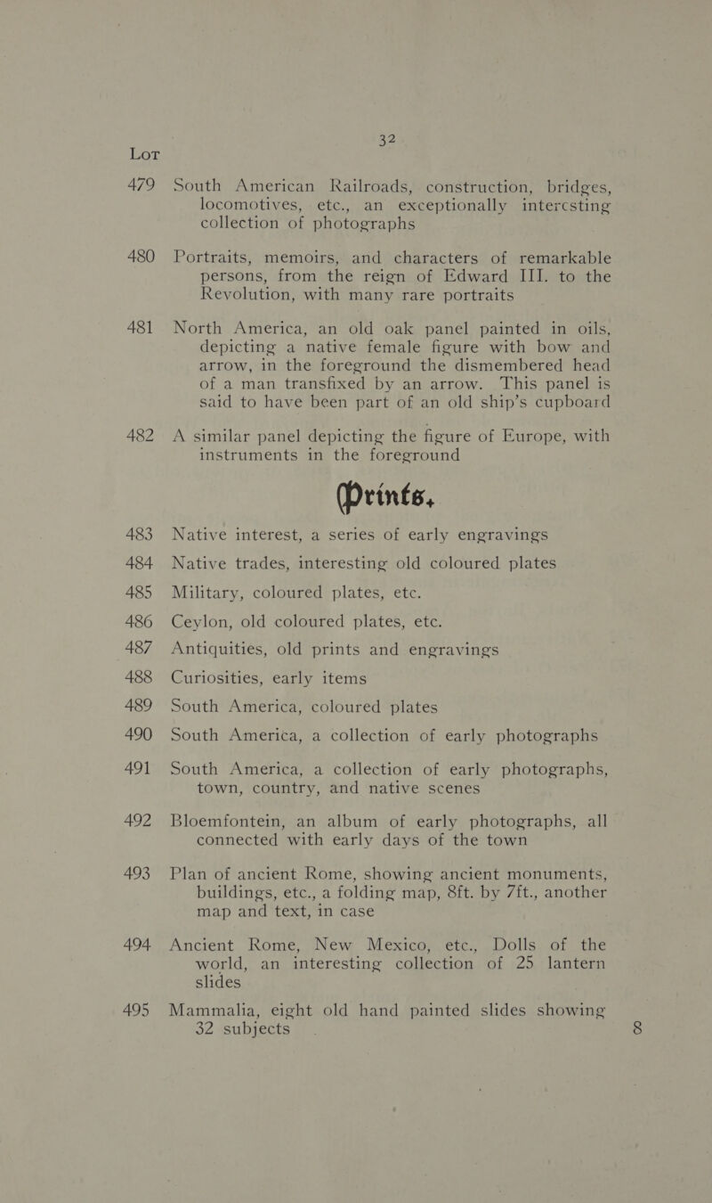 ee 479 480 481 A482 483 484 485 486 487 488 489 490 491 492 493 494 495 32 South American Railroads, construction, bridges, locomotives, etc., an exceptionally intercsting collection of photographs Portraits, memoirs, and characters of remarkable persons, from the reign of Edward III. to the Revolution, with many rare portraits North America, an old oak panel painted in oils, depicting a native female figure with bow and arrow, in the foreground the dismembered head of a man transfixed by an arrow. This panel is said to have been part of an old ship’s cupboard A similar panel depicting the figure of Europe, with instruments in the foreground (Prints, Native interest, a series of early engravings Native trades, interesting old coloured plates Military, coloured plates, etc. Ceylon, old coloured plates, etc. Antiquities, old prints and engravings Curiosities, early items South America, coloured plates South America, a collection of early photographs South America, a collection of early photographs, town, country, and native scenes Bloemfontein, an album of early photographs, all connected with early days of the town Plan of ancient Rome, showing ancient monuments, buildings, etc., a folding map, 8ft. by 7ft., another map and text, 1n case Ancient Rome, New Mexico, etc., Dolls of the world, an interesting collection of 25 lantern slides Mammalia, eight old hand painted slides showing