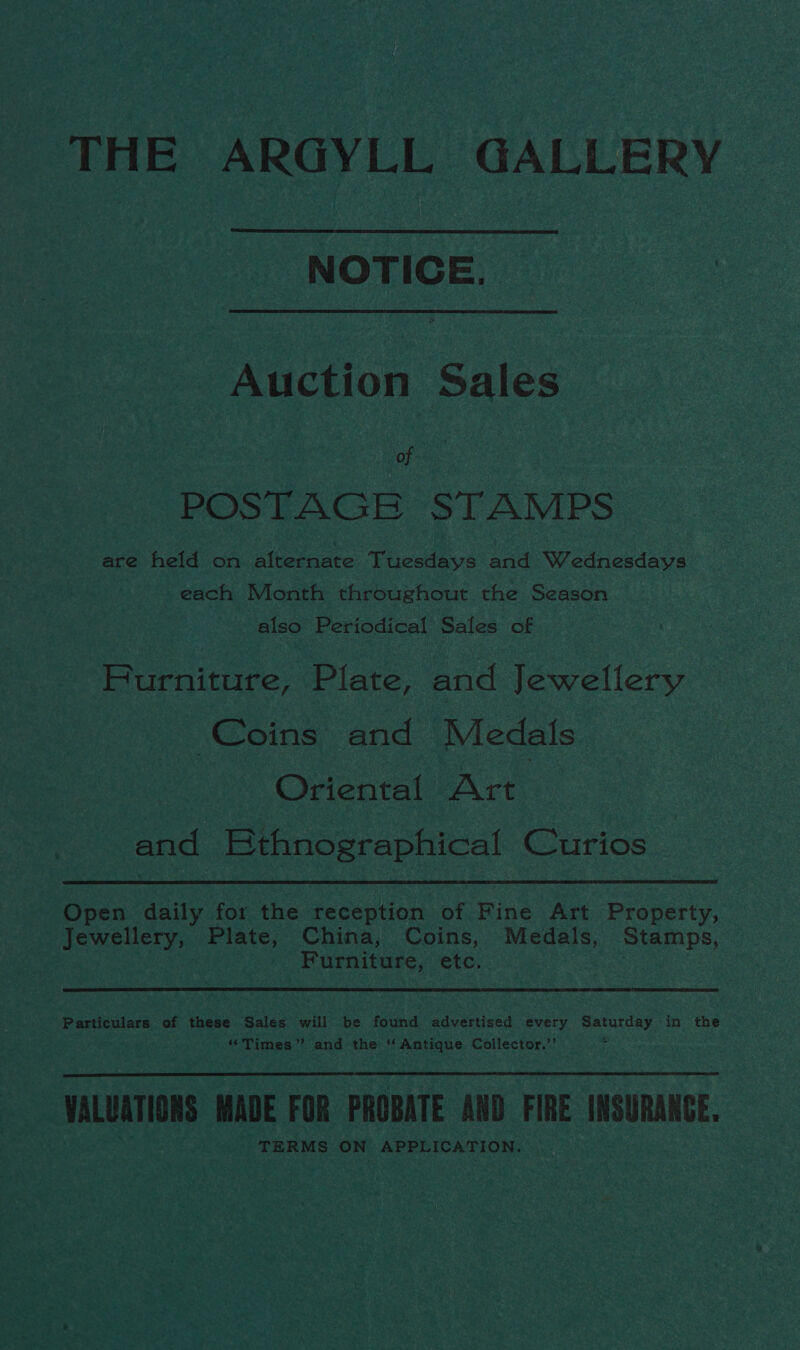 THE ARGYLL GALLERY NOTICE. Auction Sales of POSTAGE STAMPS are held on alternate Tuesdays and Wreaciecday each Month throughout the Season also Periodical Sales of Furniture, Plate, and Jewellery Coins and Medals Ovenat Act and Bthnographical Curios Open daily for the reception of Fine Art Property, Jewellery, Plate, China, Coins, Medals, Stamps, Furniture, etc. Particulars of these Sales will be found advertised every Saturday in the ‘Times’? and the ‘Antique Collector.”’ : VALUATIONS MADE FOR PROBATE AND FIRE INSURANGE. TERMS ON APPLICATION.