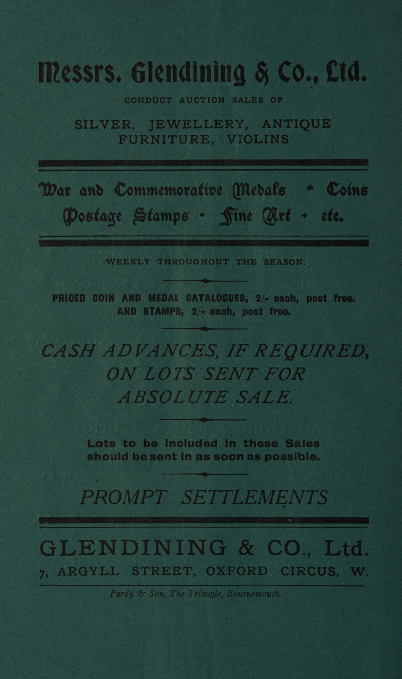 Messrs. Glendining § Co., Ltd. CONDUCT AUCTION SALES OF SILVER, JEWELLERY, ANTIQUE FURNITURE, VIOLINS    War and Commemorative Merats © Coins Postage Stamps - Fine Crt + ele,  WEEKLY THROUGHOUT THE SEASON.  PRICED COIN AND MEDAL GATALOGUES, 2/- each, post free. AND STAMPS, 2/- each, post free.  CASH ADVANCES, IF REQUIRED, — ON LOTS SENT FOR ABSOLUTE SALE.  Lots to be included in these Sales should be sent In as soon as possible.  PROMPT. SETTLEMENTS   GLENDINING &amp; CO, Ltd. _ 7, ARGYLL STREET, OXFORD CIRCUS, W. Pardy &amp; Son, The Triangle, Bournemouth.