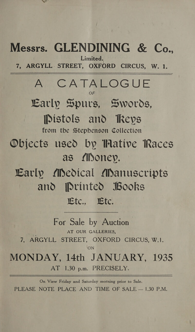 Messrs. GLENDINING &amp; Coa., Limited. 7, ARGYLL STREET, OXFORD CIRCUS, W. 1. A CATALOGUE Karly Senin Swords, [Pistols and Revs from the Stephenson Collection Objects used by Wative Races as (ioney, Karly Medical Manuscripts and [Printed SBooks Wefc., Were    For Sale by Auction AT OUR GALLERIES, 7, ARGYLL STREET, OXFORD CIRCUS, W.1. ON MONDAY, 14th JANUARY, 1935 AT 1.30 p.m. PRECISELY. On View Friday and Saturday morning prior to Sale. | PLEASE NOTE PLACE AND TIME OF SALE — 1.30 P.M.