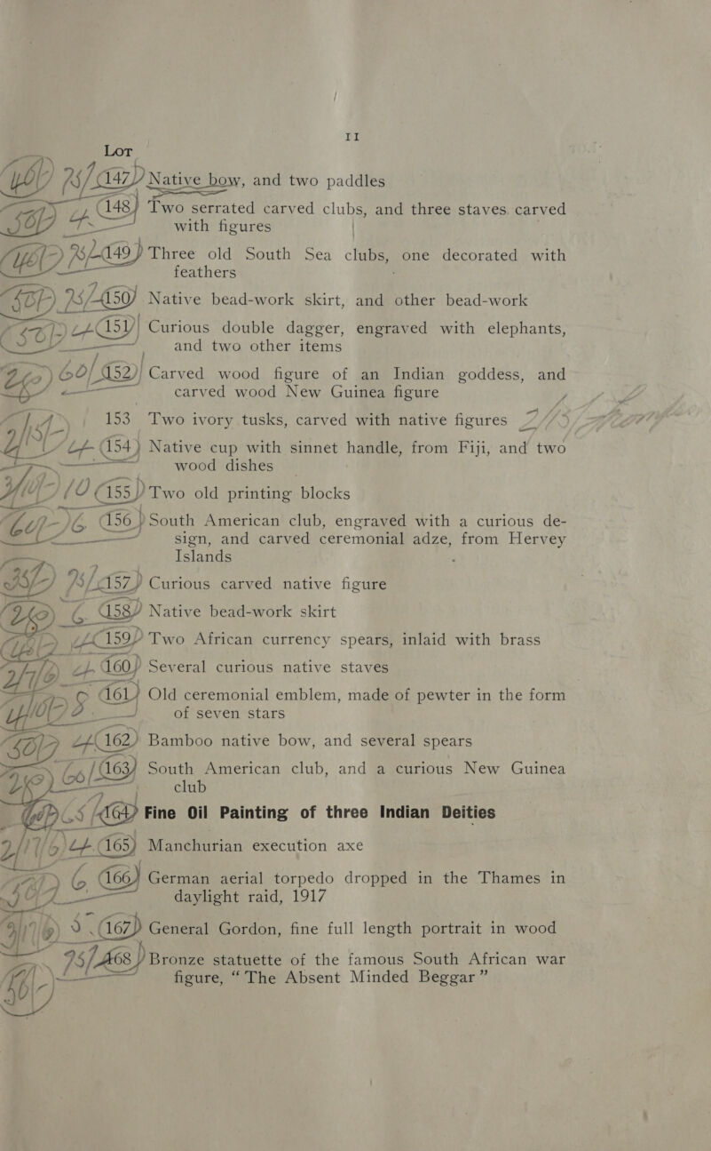 PL Wf 79 Native wow and two paddles 48) Two serrated carved clubs, and three staves. carved as — with figures | HYD BA 49 ) Three old South Sea clubs, one decorated with URDKE feathers “KBP 2 2/4 150) Native bead-work skirt, and other bead-work Kade IG) Curious double dagger, engraved with elephants, —_—— | and two other items PES) Carved wood figure of an Indian goddess, and carved wood New Guinea figure y, hfe 153 Two ivory tusks, carved with native figures ee ; 7 YE FL 154) Native cup with sinnet handle, from Fiji, and two pe a ‘on a wood dishes _ Yl: 10 ¢ (155) ) Two old printing blocks aw f7_- } oe 56 } ) South American club, engraved with a curious de- OT, g ( © Souda — — sign, and carved ceremonial adze, from Hervey —s Islands of -)} }s/ 57) Curious carved native figure Que) | MEL Native bead-work skirt   we Old ceremonial emblem, made of pewter in the form fos. / p. ee, of seven stars SOP. YD Bamboo native bow, and several spears 79, (6 / G63) South American club, and a curious New Guinea   club 5 KB tine Oil Painting of three Indian Deities 1/6; ep. 63) Manchurian execution axe HR A G 466) Ge Sod ee eta dropped in the Thames in whe A- aylight raid, oi) 167, General Gordon, fine full length portrait in wood ‘iLee) Bronze statuette of the famous South African war Ay a wee aed figure, “The Absent Minded Beggar” w
