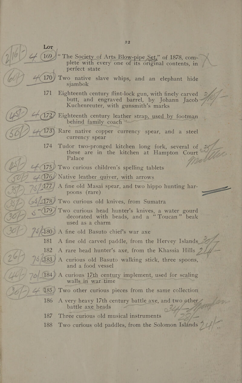 72 Lor , plete with every one of its original contents, in perfect state | Kir) Two native slave whips, and an elephant hide — sjambok 171 Eighteenth century flint-lock gun, with finely carved 7 \ Bf “if Kuchenreuter, with gunsmith’s marks en a — behind family coach currency spear 174 Tudor two- -pronged kitchen long fork, several of these are in the kitchen at Hampton cassie Palace FA 4 lof nee Two curious children’s spelling tablets f A A76) / Native leather quiver, with arrows 177) A fine old Masai spear, and two hippo hunting har- poons (rare) ide >} 5 “99/01. Sf Two curious old knives, from Sumatra x ‘Two curious head hunter’s knives, a water gourd used as a charm ) # Z . . /¥fA80) A fine old Basuto chief’s war axe / / “pp Lift ann yk (183) A curious old Basuto walking stick, three spoons, Ni eeee and a food vessel eae 184) A curious’ 17th century implement, used for scaling et walls in war-time ~ ~— LF 185) Te other curious pieces from the same collection battle axe heads : $i fh f—