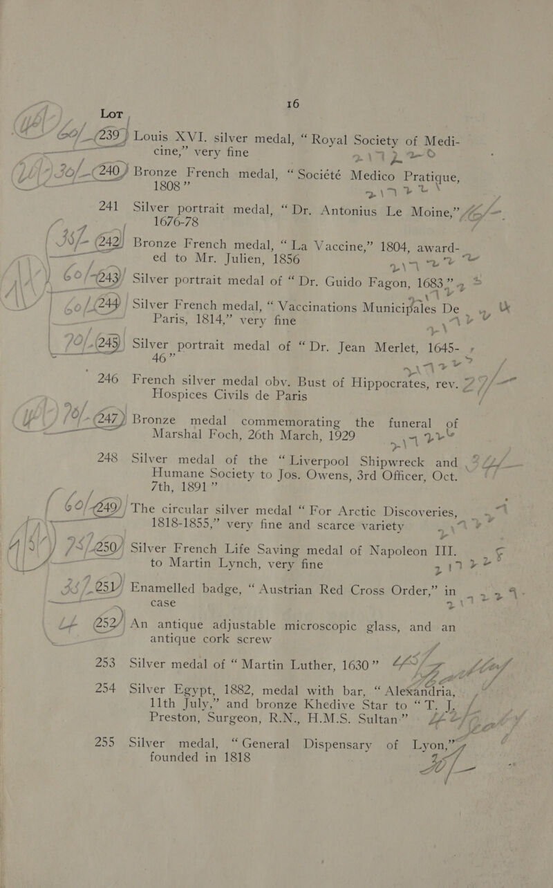 Lor | iOS CY_ (239) Louis XVI. silver medal, “ Royal Society of Medi- — gee a cine,” very fine a i | Jof_-(240) Bronze French medal, “ Société Medico Pratique, os So Tie s\nrr 241 Silver portrait medal, “Dr. Antonius Le Moine,” “K/— ; 1676-78 Co Oe he <0 | J8/- (242) Bronze French medal, “La Vaccine,” 1804, award- _ ‘ena SE Se ed to Mr. Julien, 1856 yee © ) 60 '2.43)) Silver portrait medal of “ Dr. Guido Fagon, 1683,” 4 = “ s . ; . + . . . . | er ' / (244 | Silver French medal, “ Vaccinations Municipales De .,. &amp; ml oh : ” ALTryv Paris, 1814,” very fine | 70/249) Silver portrait medal of “ Dr. Jean Merlet, 1645- , (ea 46 ” a. > i <4 + A : 246 French silver medal obv. Bust of Hippocrates, rev. 7 //— Hospices Civils de Paris ie Ea 247 ) Bronze medal commemorating the funeral of — Marshal Foch, 26th March, 1929 |) 4 yl 248 Silver medal of the “ Liverpool Shipwreck and Humane Society to Jos. Owens, 3rd Officer, Oct. ; 7th, 1891 ” : 6 0/249) The circular silver medal “ For Arctic Discoveries, | 4 —— ~ 1818-1855,” very fine and scarce variety hy ie } /~/4250/ Silver French Life Saving medal of Napoleon III. 9 hie to Martin Lynch, very fine 217 guid 3S bi sy) Enamelled badge, “ Austrian Red Cross Order,” in ee ties | ee eee case (ena : ) i (252/ An antique adjustable microscopic glass, and an antique cork screw 253 Silver medal of “ Martin Luther, 1630” cay 4 LLifl rh cA . 254 Silver Egypt, 1882, medal with bar, “ Ale€ardria, llth July,” and bronze Khedive Star to “ Te ea Preston, Surgeon, R.N., H.M.S. Sultan.” Lf &amp;}, ; 255 Silver medal, “General. Dispensary of Lyon,” A ¢ founded in 1818 A: if f