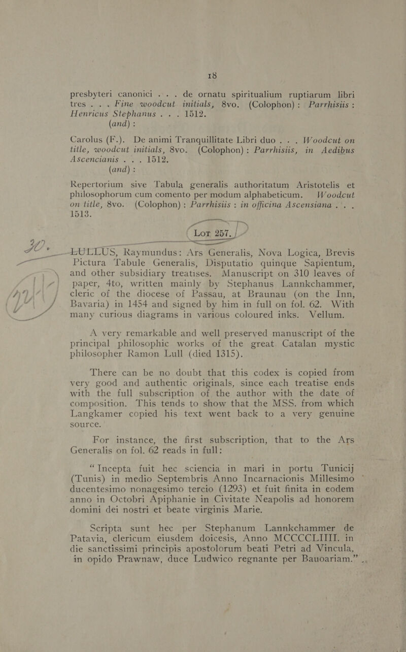 presbyteri canonici ... . de ornatu spiritualium ruptiarum libri tres . . . Fine woodcut initials, 8vo. (Colophon): Parrhisiis : Henricus Stephanus. . . 1512. (and) : Carolus (F.). De animi Tranquillitate Libri duo . . . Woodcut on title, woodcut initials, 8vo. (Colophon): Parrhisiis, in Aedibus Ascencianis .. . 1512. (and) : Repertorium sive Tabula generalis authoritatum Aristotelis et philosophorum cum comento per modum alphabeticum. Woodcut on title, 8vo. (Colophon): Parrhisiis : in officina Ascensiana. . 1513. a Lot, 257, / 97) all —4sULLUS, Raymundus: Ars Generalis, Nova Logica, Brevis Pictura Tabule Generalis, Disputatio quinque Sapientum, and other subsidiary treatises. Manuscript on 310 leaves of va paper, 4to, written mainly by Stephanus Lannkchammer, / cleric of the diocese of Passau, at Braunau (on the Inn, /. Bavaria) in 1454 and signed by him in full on fol. 62. With We many curious diagrams in various coloured inks. Vellum. . — atl A very remarkable and well preserved manuscript of the principal philosophic works of the great. Catalan mystic philosopher Ramon Lull (died 1315). There can be no doubt that this codex is copied from very good and authentic originals, since each treatise ends with the full subscription of the author with the date of composition. This tends to show that the MSS. from which Langkamer copied his text went back to a very genuine source. | For instance, the first subscription, that to the Ars Generalis on fol. 62 reads in full: | “TIncepta fuit hec sciencia in mari in portu Tunic (Tunis) in medio Septembris Anno Incarnacionis Millesimo ducentesimo nonagesimo tercio (1293) et fuit finita in eodem- anno in Octobri Apiphanie in Civitate Neapolis ad honorem domini dei nostri et beate virginis Marie. Scripta sunt hec per Stephanum Lannkchammer de Patavia, clericum eiusdem doicesis, Anno MCCCCLIIII. in die sanctissimi principis apostolorum beati Petri ad Vincula, in opido Prawnaw, duce Ludwico regnante per Bauoariam.” |