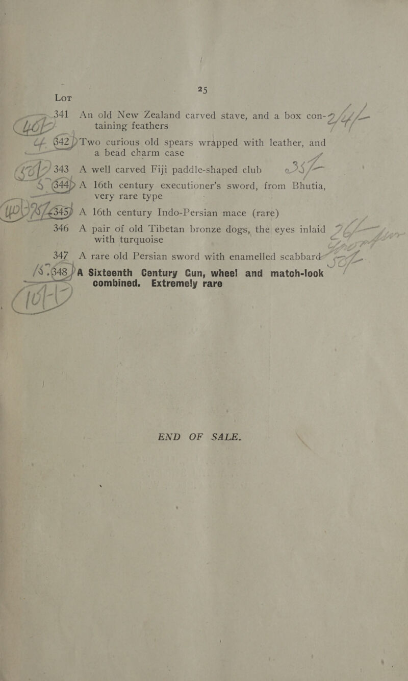 je ae Lot 7 O41 / An old New Zealand carved stave, and a box con-9 ik f— taining feathers / DTwo curious old spears wrapped with leather, and a bead charm case  A (SO 7 343, A well carved Fiji paddle- shaped club o3§ f— oo: “64 A 16th century executioner’s sword, from Ria very rare type (piles A 16th century Indo-Persian mace (rare) 346 A pair of old Tibetan bronze dogs, the eyes inlaid Zk f- with turquoise 347 A rare old Persian sword with enamelled scabbard Siz A ‘Ss. 7348) A Sixteenth Century Cun, wheel and match- lock # re S\ combined. Extremely rare ae f- | ba / ae ! END OF SALE,