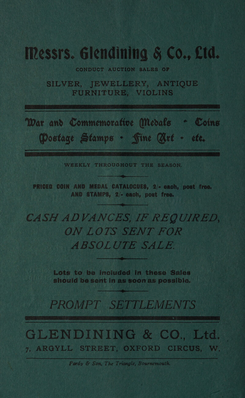 | Messrs. élendining 5 Co,, Cid. CONDUCT wihriegen dk SALES OF SILVER, JEWELLERY, ANTIQUE FURNITURE, VIOLINS   Mostage Stamps - Gine Get - ete,  WEEKLY THROUGHOUT THE SEASON.  PRICED COIN AND MEDAL CATALOCUES, 2/- each, post free. - AND STAMPS, 2/- each, post free. .  ON LOTS SENT FOR ABSOLUTE SALE.  Lots to be included in these Sales should be sent in as soon as possibile.   GLENDINING &amp; CO, Ltd. Pardy &amp; Son, The ohne Bournemouth. s a eats