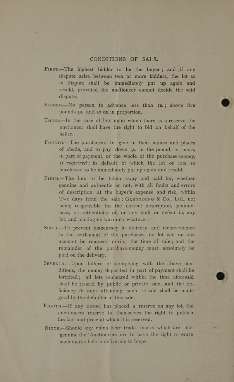 CONDITIONS .OF SAI E. First.—The highest bidder to be the buyer; and if any dispute arise between two or more bidders, the lot so in dispute shall be immediately put up again and resold, provided the auctioneer cannot decide the said dispute. SECOND.—No person to advance less than 1s.; above five pounds 5s., and so on in proportion. Tuirp.—In the case of lots upon which there is a reserve, the auctioneer shall have the right to bid on behalf of the seller. FourtH.—The purchasers to give in their names and places of abode, and to pay down 5s. in the pound, or more, in part of payment, or the whole of the purchase-money, if required; in default of which the lot or lots so purchased to be immediately put up again and resold. Firtu.—The lots to be taken away and paid for, whether genuine and authentic or not, with all faults and errors of description, at the buyer’s expense and risk, within Two days from the sale; GLENDINING &amp; Co., Ltd., not being responsible for the correct description, genuine- ness, or authenticity of, or any fault or defect in, any lot, and making no warranty whatever. S1xTH.—To prevent inaccuracy in delivery, and inconvenience in the settlement of the purchases, no lot can on any account be removed during the time of sale; and the remainder of the purchase-money must absolutely be paid on the delivery. SEVENTH.-—-Upon failure of complying with the above con- ditions, the money deposited in part of payment shall be forfeited; all lots uncleared within the time aforesaid shall be re-sold by public or private sale, and the de- ficiency (if any) attending such re-sale shall be made good by the defaulter at this sale. EicHTH.—If any owner has placed a reserve on any lot, the auctioneers reserve to themselves the right to publish the fact and price at which it is reserved. Nintu.—-Should any china bear trade -marks which are not genuine the’ Auctioneers are to have the right to erase such marks before delivering to buyer.