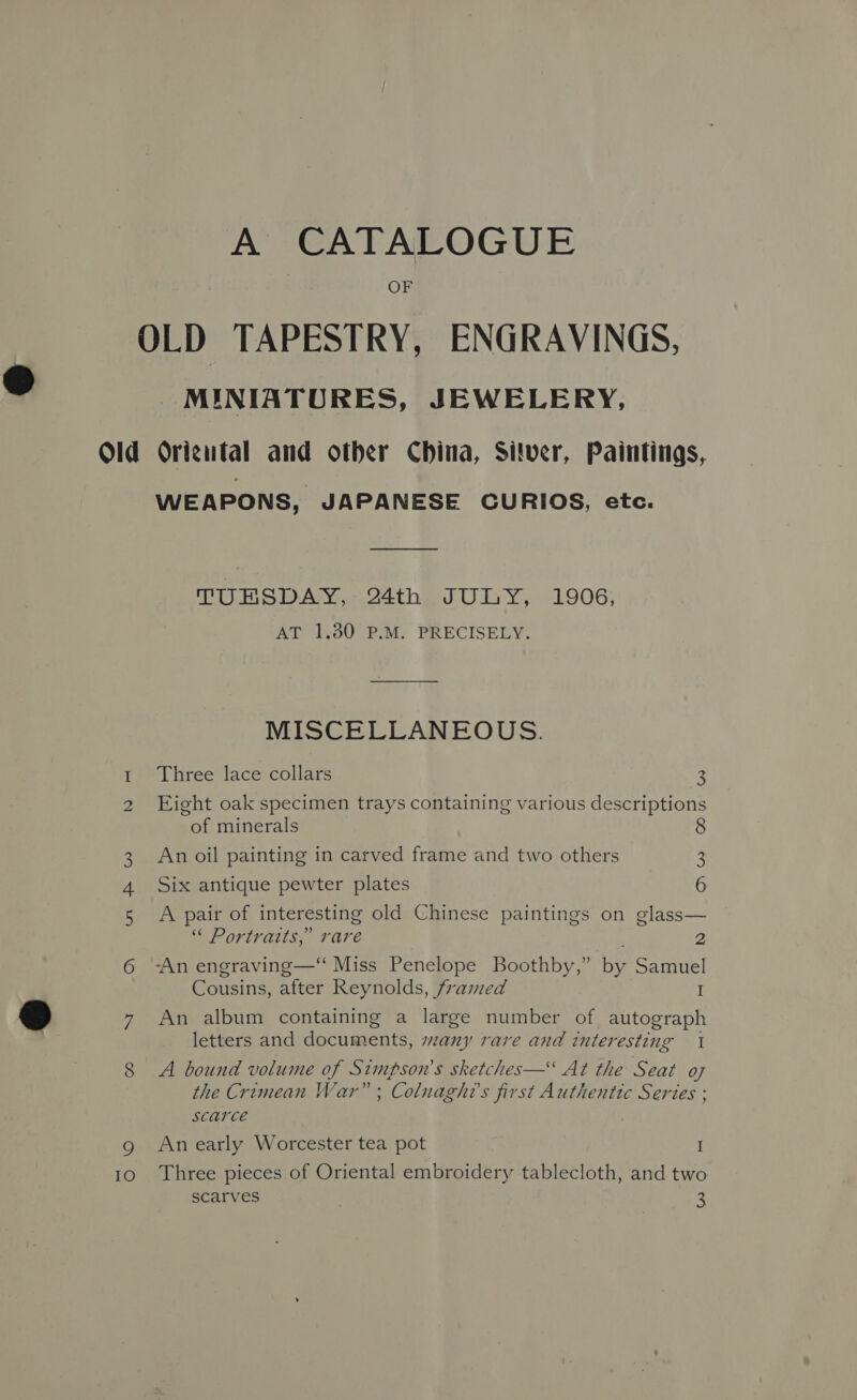 A CATALOGUE OF OLD TAPESTRY, ENGRAVINGS, MINIATURES, JEWELERY, Old Origutal and other China, Sitver, Paintings, WEAPONS, JAPANESE CURIOS, etc. Tilo DAY.,.1.44the JU IY, 1906; AT 1.80 P.M. PRECISELY. MISCELLANEOUS. 1. Three lace collars 3 2 Eight oak specimen trays containing various descriptions of minerals 8 3 An oil painting in carved frame and two others 2 Six antique pewter plates 6 5 A pair of interesting old Chinese paintings on glass— Or IVAILS, 37 Are 2 6 -An engraving—‘ Miss Penelope Boothby,” by Samuel Cousins, after Reynolds, framed I 7 An album containing a large number of autograph letters and documents, szany rare and interesting 1 8 A bound volume of Simpson's sketches— At the Seat o7 the Crimean War” ; Colnaght’s first Authentic Series ; scarce | g Anearly Worcester tea pot I 10 Three pieces of Oriental embroidery tablecloth, and two scarves 3