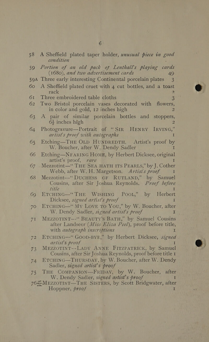 58 59 6 A Sheffield plated taper holder, uxusual piece in good condition Portion of an old pack of Lenthalls playing cards (1680), and two advertisement cards 49 60 61 62 63 64 7? 71 7% A Sheffield plated cruet with 4 cut bottles, and a toast rack 2 Three embroidered table cloths 3 Two Bristol porcelain vases decorated with flowers, in color and gold, 12 inches high y: A pair of similar porcelain bottles and_ stoppers, 63 inches high 2 Photogravure—Portrait of “SIR HENRY IRVING,” artist's proof with autographs I Etching—THE OLD HUNDREDTH. Artist’s proof by W. Boucher, after W. Dendy Sadler 1 Etching—NFARING HOME, by Herbert Dicksee, original artist’s proof, vare I Mezzotint—‘‘ THE SEA HATH ITS PEARLS,” by J. Cother Webb, after W.H. Margetson. Avtzst's proof I Mezzotint-—‘ DUCHESS GF RUTLAND,” by Samuel Cousins, after Sir Joshua Reynolds. Proof before title I ETCHING—* THE WISHING POOL,” by Herbert Dicksee, szgued artist’s proof I ETCHING—‘ My LOVE TO YOU,” by W. Boucher, after W. Dendy Sadler, signed artist's proof I MEZZOTINT—-‘‘ BEAUTY’S BATH,” by Samuel Cousins after Landseer (W/7ss Eliza Peel), proof before title, with autograph inscriptions I ETCHING—-‘' GOOD-BYE,” by Herbert Dicksee, szgned artist's proof I MEZZOTINT--LADY ANNE FITZPATRICK, by Samuel Cousins, after Sir Joshua Reynolds, proof before title 1 ETCHING—THURSDAY, by W. Boucher, after W. Dendy Sadler, stgned artist’s proof THE COMPANION—FRIDAY, by W. Boucher, after W. Dendy Sadler, stgned artist’s proof I Hoppner, proof I