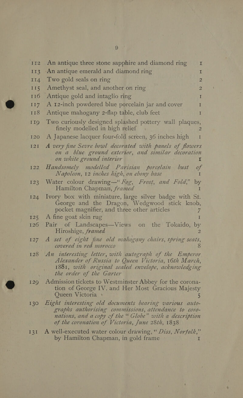 }12 prs II4 IL5 116 117 118 II9 pee) [2] $23 124 25 126 127 128 129 130 LI 9 An antique three stone sapphire and diamond ring Two gold seals on ring Amethyst seal, and another on ring Antique gold and intaglio ring A 12-inch powdered blue porcelain jar and cover Antique mahogany 2-flap table, club feet et tre NON ee eo Two curiously designed splashed pottery wall plaques, finely modelled in high relief 2 A Japanese lacquer four-fold screen, 36 inches high I A very fine Sevre bowl decorated with panels of flowers on a blue ground extertor, and similar decoration on white ground interior | I Handsomely modelled Parisian porcelain bust of Napoleon, 12 inches high, on ebony base I Water colour drawing— Fog, Frost, and Fold, by Hamilton Chapman, framed I Ivory box with miniature, large silver badge with St. George and the Dragon, Wedgwood stick knob, pocket magnifier, and three other articles 7 A fine goat skin rug I Pair of Landscapes—Views on the ‘Tokaido, by Hiroshige, framed 2 A set of eight fine old mahogany chairs, spring seats, covered in ved morocco An interesting letter, with autograph of the Emperor Alexander of Russia to Queen Victoria, 16th March, 1881, wth original sealed envelope, acknowledging the order of the Garter Admission tickets. to Westminster Abbey for the corona- tion of George IV. and Her Most Gracious Majesty Queen Victoria + 5 graphs authorising commussions, attendance to coro- nations, and acopy of the “ Globe” with a description of the coronation of Victoria, June 28th, 1838 A well-executed water colour drawing, “‘ Diss, Norfolk,” by Hamilton Chapman, in gold frame I