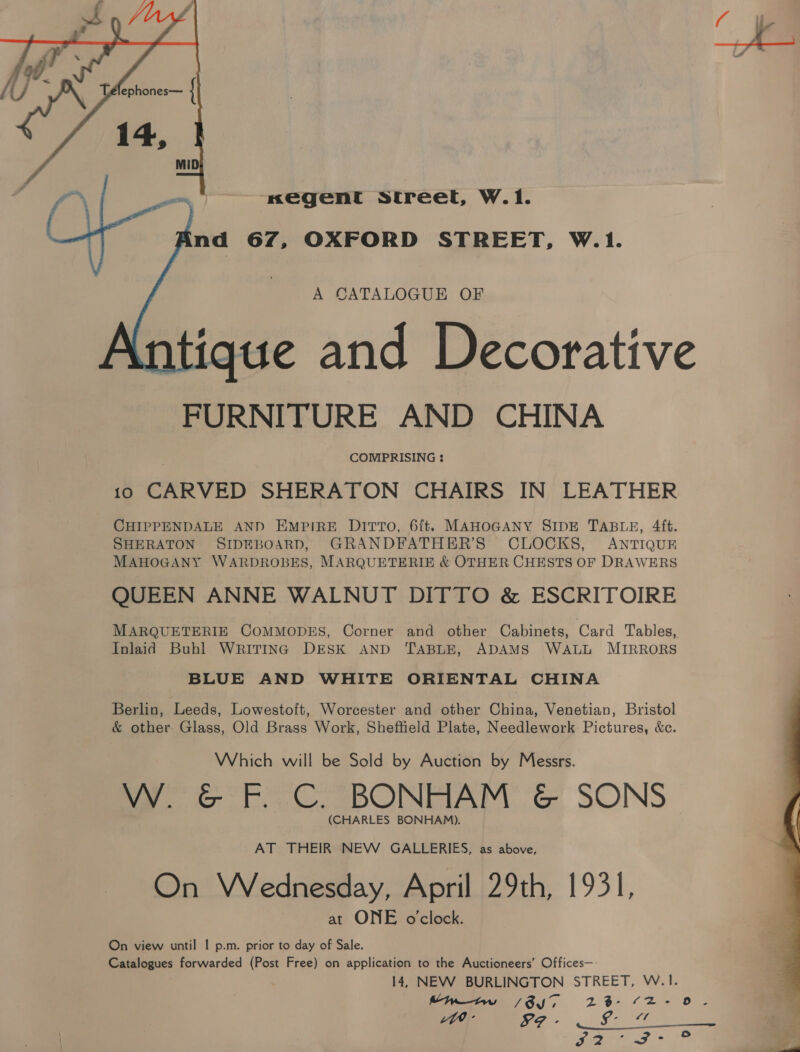 nxegent Street, W.1. nd 67, OXFORD STREET, W.1.   A CATALOGUE OF ue and Decorative FURNITURE AND CHINA COMPRISING : 10 CARVED SHERATON CHAIRS IN LEATHER CHIPPENDALE AND EMPIRE D1ITTO, 6{t. MAHOGANY SIDE TABLE, 4ft. SHERATON SIDEBOARD, GRANDFATHER’S CLOCKS, ANTIQUE MAHOGANY WARDROBES, MARQUETERIE &amp; OTHER CHESTS OF DRAWERS QUEEN ANNE WALNUT DITTO &amp; ESCRITOIRE MARQUETERIE COMMODES, Corner and other Cabinets, Card Tables, Inlaid Buhl WRITING DESK AND TABLE, ADAMS WALL MIRRORS BLUE AND WHITE ORIENTAL CHINA Berlin, Leeds, Lowestoft, Worcester and other China, Venetian, Bristol &amp; other Glass, Old Brass Work, Sheffield Plate, Needlework Pictures, &amp;c. Which will be Sold by Auction by Messrs. W. &amp; F. C. BONHAM &amp; SONS (CHARLES BONHAM). AT THEIR NEW GALLERIES, as above, On Wednesday, April 29th, 1931, at ONE o'clock. On view until | p.m. prior to day of Sale. Catalogues forwarded (Post Free) on application to the Auctioneers’ Offices— 14, NEW BURLINGTON STREET, W.|1. Myiw /Sy7 23- 2-0. Lad See Sit le PO» t 43 a i Fe}