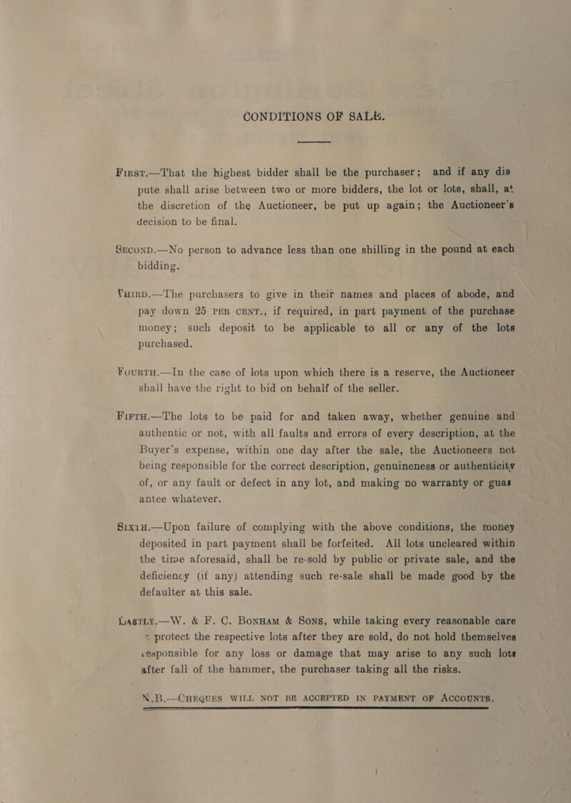 CONDITIONS OF SALE. First.—That the highest bidder shall be the purchaser; and if any dis pute shall arise between two or more bidders, the lot or lots, shall, at the discretion of the Auctioneer, be put up again; the Auctioneer's decision to be final. SEconD.—No person to advance less than one shilling in the pound at each bidding. Yuirp.—The purchasers to give in their names and places of abode, and pay down 25 per cenr., if required, in part payment of the purchase money; such deposit to be applicable to all or any of the lots purchased. ¥ourtH.—In the case of lots upon which there is a reserve, the Auctioneer shall have the right to bid on behalf of the seller. FirrH.—The lots to be paid for and taken away, whether genuine and authentic or not, with all faults and errors of every description, at the Buyer’s expense, within one day after the sale, the Auctioneers not being responsible for the correct description, genuineness or authenticity of, or any fault or defect in any lot, and making no warranty or guas antee whatever. Sixin.—Upon failure of complying with the above conditions, the money deposited in part payment shall be forfeited. All lots uncleared within the time aforesaid, shall be re-sold by public or private sale, and the deficiency (if any) attending such re-sale shall be made good by the defaulter at this sale. LasTLy.—W. &amp; F. C. BonHam &amp; Sons, while taking every reasonable care * protect the respective lots after they are sold, do not hold themselves .esponsible for any loss or damage that may arise to any such lots after fall of the hammer, the purchaser taking all the risks. \.B.—CHEQUES WILL NOT BE ACCEPTED IN PAYMENT OF ACCOUNTS. NT SR