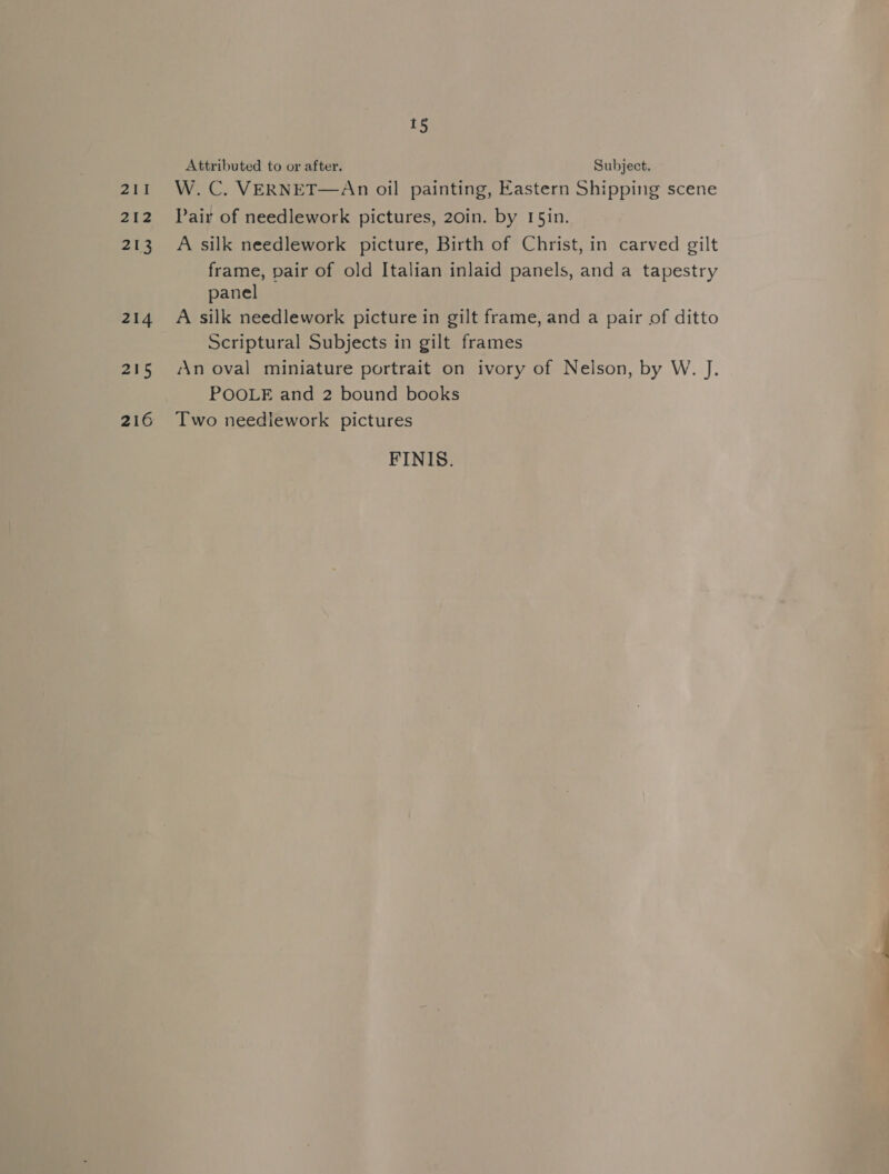 211 212 213 214 215 216 1§ Attributed to or after. Subject. W. C. VERNET—An oil painting, Eastern Shipping scene Pair of needlework pictures, 20in. by 15in. A silk needlework picture, Birth of Christ, in carved gilt frame, pair of old Italian inlaid panels, and a tapestry panel A silk needlework picture in gilt frame, and a pair of ditto Scriptural Subjects in gilt frames An oval miniature portrait on ivory of Nelson, by W. J. POOLE and 2 bound books Two needlework pictures FINIS.