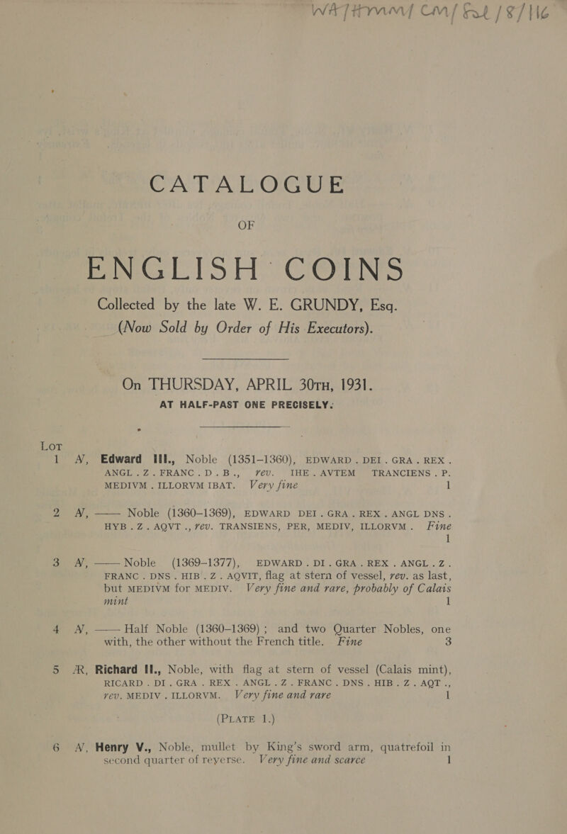 WAT iw Cm] fe lg / aA ; j i / : CATALOGUE OF Mana tS AH C@TNS Collected by the late W. E. GRUNDY, Esq. (Now Sold by Order of His Executors). On THURSDAY, APRIL 30ru, 1931. AT HALF-PAST ONE PRECISELY. £07, 1 A, Edward Ull., Noble (1351-1360), EDWARD. DEI. GRA. REX. ANGL.Z.FRANC.D.B., vev. IHE.AVTEM TRANCIENS. P. MEDIVM .ILLORVM IBAT. Very fine l 2 AN, —— Noble (1360-1369), EDWARD DEI .GRA.REX.ANGL DNS. HYB.Z.AQVT., 7év. TRANSIENS, PER, MEDIV, ILLORVM. Fine 1 3 AN, ——Noble_ (1369-1377), EDWARD. DI.GRA.REX.ANGL.Z. FRANC . DNS. HIB. Z. AQVIT, flag at stern of vessel, vev. as last, but MEDIVM for MEDIV. Very fine and rare, probably of Calais mint 1 4 A, —— Half Noble (1360-1369) ; and two Quarter Nobles, one with, the other without the French title. Fine 3 5 AR, Richard Ul., Noble, with flag at stern of vessel (Calais mint), RIGARD:. DI.,GRA .. REX’. ANGI: 2) ERANG), DING) Hib Z . AQT ., vev. MEDIV.ILLORVM. Very fine and rare I (PLATE 1.) 6 A, Henry V., Noble, mullet by King’s sword arm, quatrefoil in