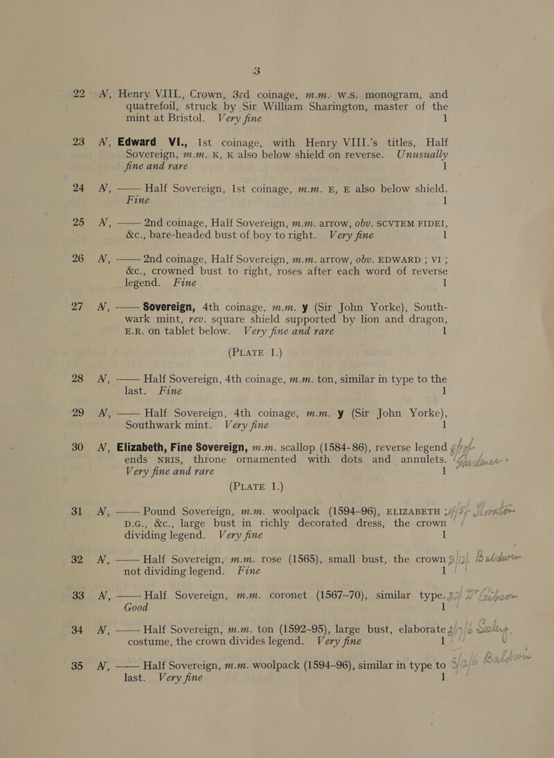23 24 25 26 27 28 ‘29 30 31 32 33 34 35 &amp; 3 Henry VIII., Crown, 3rd coinage, m.m. W.S. monogram, and quatrefoil, struck. by Sir William Sharington, master of the mint at Bristol. Very fine 1 Edward VI., ist coinage, with Henry VIII.’s titles, Half Sovereign, m.m.-K, K also below shield on reverse. Unusually 1  —— Half Sovereign, Ist coinage, m.m. E, E also below shield. Fine 1 —— 2nd coinage, Half Sovereign, m.m. arrow, obv. SCVTEM FIDEI, &amp;c., bare-headed bust of boy to right. Very fine 1  2nd coinage, Half Sovereign, m.m. arrow, obv. EDWARD ; VI ; &amp;c., crowned bust to right, roses after each word of reverse legend. Fine 1 Sovereign, 4th coinage, m.m. y (Sir John Yorke), South- wark mint, vev. square shield supported by lion and dragon, E.R. on tablet below. Very fine and rare (PLATE 1.)  Half Sovereign, 4th coinage, m.m. ton, similar in type to the last. Fine 1  Half Sovereign, 4th coinage, m.m. y (Sir John Yorke), Southwark mint. Very fine 1 Very fine and rare 1 (PLATE 1.) D.G., &amp;c., large bust in richly decorated dress, the crown | dividing legend. Very fine 1 not dividing legend. fine iH  Half Sovereign, m.m. coronet (1567-70), similar type. Good 1 costume, the crown divides legend. Very fine bate  Half Sovereign, m.m. woolpack (1594-96), similar in type to 3/3