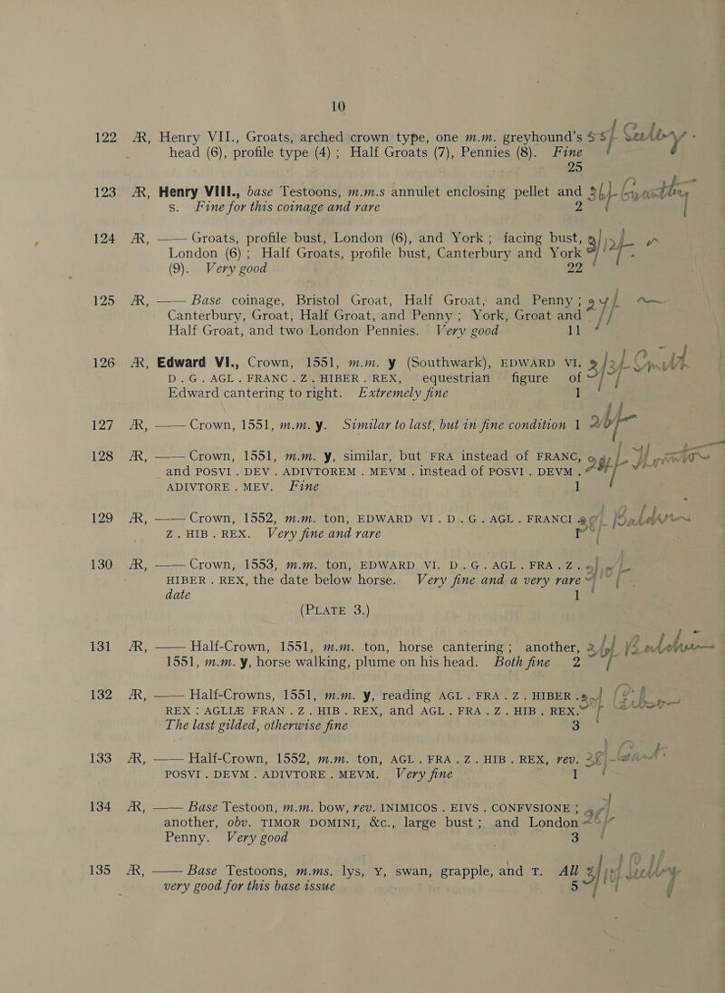 122 123 124 125 126 127 128 129 130 131 132 133 134 135 By 10 Henry VII., Groats, arched crown type, one m.m. greyhound’s $$ } Seley head (6), profile type (4) ; Half Groats (7), Pennies (8). tue Henry VIII., dase Testoons, m.m.s annulet adtiiene pellet aa Ey LG Gr yest s. Fone for this coinage and rare —— Groats, profile bust, London (6), and York; facing bust, ih London (6); Half Groats, profile bust, Canterbury and nae 7 te (9). Very good —— Base coinage, Bristol Groat, Half Groat, and Penny ; / — Canterbury, Groat, Half Groat, and Penny ; &gt; York, Groat and /I Half Groat, and two London: Pennies. Very good 1 pan Edward VI., Crown, 1551, m.m. y (Southwark), EDWARD VI. of 3/° vEOe i D.G.AGL.FRANC.Z.HIBER.REX, equestrian figure a Edward cantering to right. Extremely fine } —— Crown, 1551, m.m.y. Similar to last, but in fine condition 1 a b bene . ; Ee) Beene © —— Crown, 1551, m.m. y, similar, but FRA instead of FRANC, 2 gy Py) pow and POSVI . DEV . ADIVTOREM . MEVM . instead of POSVI. DEVM . rte ADIVTORE. MEV. Fine 1 —— Crown, 1552, m.m. ton, EDWARD VI.D.G.AGL.FRANCI @ ¢ i Sa dw ae Z.HIB.REX. Very fine and rare e —— Crown, 1553, m.m. ton, EDWARD VI. D.G. AGL. FRA.Z. «|= HIBER . REX, the date below horse. Very fine and a very rare~ ~ | date Lim (PLATE 3.) —— Half-Crown, 1551, m.m. ton, horse cantering ; ae 2 Ipl 4 eto - 1551, m.m. y, horse walking, plume on his head. Both fine e —— Half-Crowns, 1551, m.m. y, reading AGL. FRA.Z.HIBER of {2 p ee REX : AGLIZ FRAN .Z.HIB. REX, and AGL. FRA.Z.HIB. REX. ps An The last gilded, otherwise fine 3 | } —— Half-Crown, 1552, m.m. ton, AGL. FRA.Z. HIB. REX, rev. 3f] abil POSVI . DEVM . ADIVTORE. MEVM. Very fine —— Base Testoon, m.m. bow, rev. INIMICOS . EIVS . CONFVSIONE ; 4 7 another, obv. TIMOR DOMINI, &amp;c., large bust; and London &lt;°/” Penny. Very good &lt;n 3 i)  Base Testoons, m.ms. lys, Y, swan, PAPE and tT. All oe Nebly very good for this base issue [
