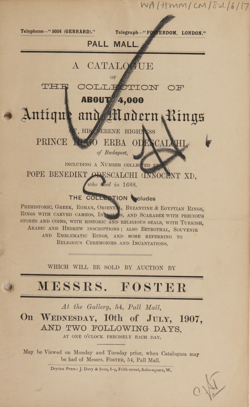 WA tm / cm [ Fat [ 6/17   Telephone—‘ 5054 (GERRARD).” Telegraph—“ FQ@PERDOM, LONDON.” PALL MALL. g®       ., Byzantine &amp; Eeyrtian RIncs, RINGS WITH CARVED CAMEOS, IN%pguas, AND SCARABEE WITH PRECIOUS STONES AND COINS, WITH HISTORIC AND RELIGIOUS SEALS, WITH TURKISH, ARABIC AND HEBREW INSCRIPTIONS; ALSO BETROTHAL, SOUVENIR AND EMBLEMATIC RINGS, AND SOME REFERRING TO RELIGIOUS CEREMONIES AND INCANTATIONS,   WHICH WILL BE SOLD BY AUCTION BY » MESSRS. FOSTER At the Gallery, 54, Pall Mall, On WEDNESDAY, 10th of Jury, 1907, AND TWO FOLLOWING DAYS, AT ONE O'CLOCK PRECISELY EACH DAY,     May be Viewed on Monday and Tuesday prior, when Catalogues may be had of Messrs. Foster, 54, Pall Mall. Dryden Press; J. Davy &amp; Sons, 8-9, Frith-street, Soho-square, W, 