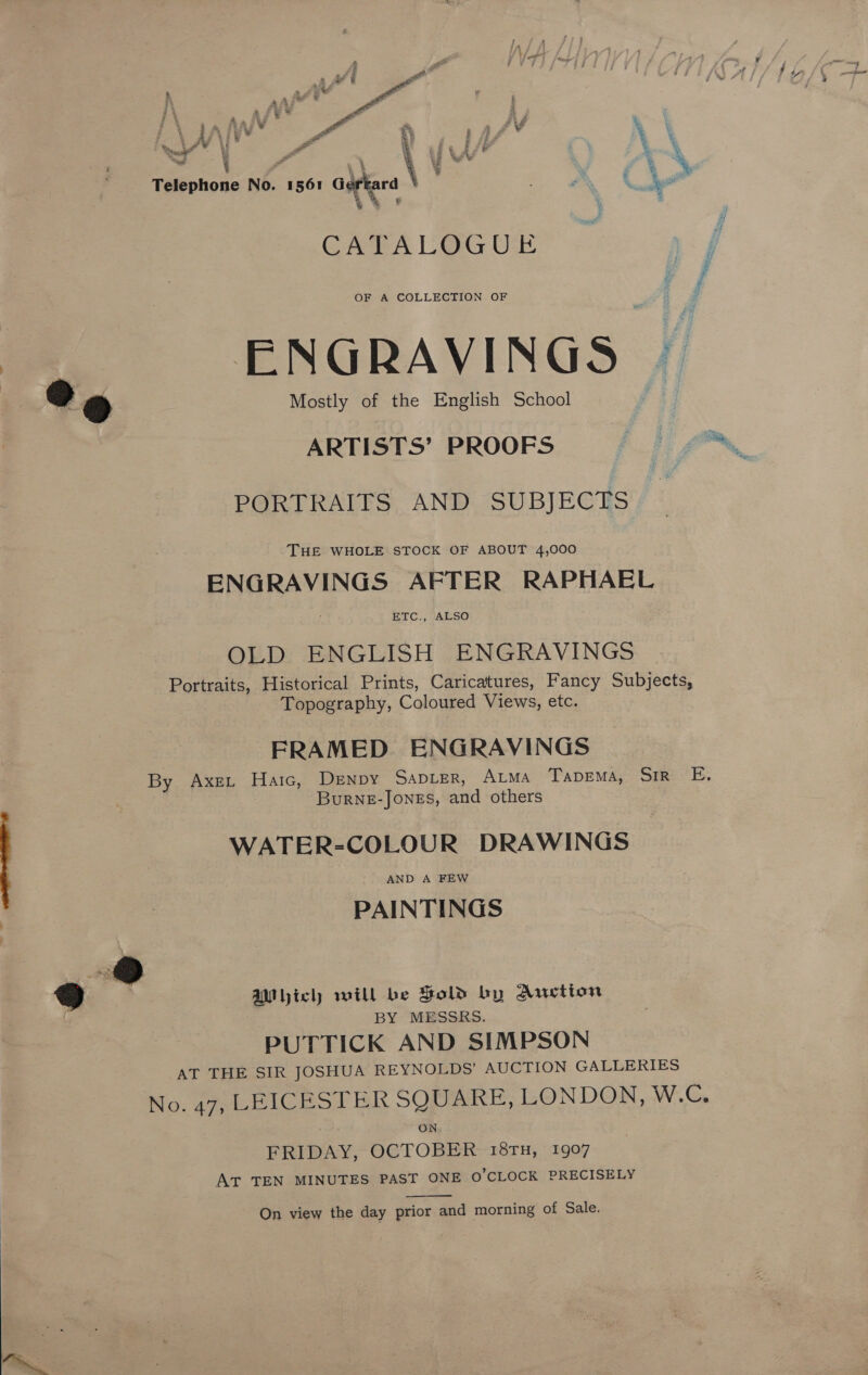  a? Y #4 aa mAs P. rd * ; . eo i é v : , te &amp; es % Lee t! e Pe al 1 ; ‘ag bi ag Fa | \ 7 WA . ] h &amp; q * Telephone No. 1561 Gerard % &amp; . L&amp; ™ * %, OF A COLLECTION OF Mostly of the English School ARTISTS’ PROOFS PORTRAITS AND SUBJECTS THE WHOLE STOCK OF ABOUT 4,000 ENGRAVINGS AFTER RAPHAEL ETC., ALSO OLD ENGLISH ENGRAVINGS Portraits, Historical Prints, Caricatures, Fancy Subjects, Topography, Coloured Views, etc. FRAMED ENGRAVINGS By Axe, Haic, Denpy SADLER, ALMA TapDEMA, SiR E. BurNE-JONES, and others WATER-COLOUR DRAWINGS PAINTINGS &amp; AM ich will be Sold by Qretion BY MESSRS. PUTTICK AND SIMPSON AT THE SIR JOSHUA REYNOLDS’ AUCTION GALLERIES No. 47, LEICESTER SQUARE, LONDON, W.C. ON FRIDAY, OCTOBER 18TH, 1907 AT TEN MINUTES PAST ONE O'CLOCK PRECISELY  On view the day prior and morning of Sale. = 4