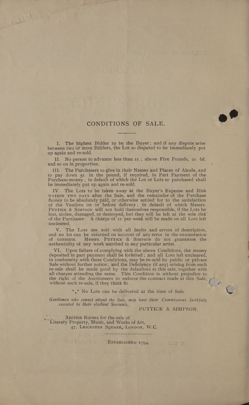 CONDITIONS OF SALE. I. The highest Bidder to be the Buyer; and if any dispute arise between two or more Bidders, the Lot so disputed to be immediately put up again and re-sold. II. No person to’advance less than 1s.; above Five Pounds, 2s. 6d. and so on in proportion. III. The Purchasers to give in their Names and Places of Abode, and to pay down 5s. in the pound, if required, in Part Payment of the Purchase-money ; in default of which the Lot or Lots so purchased shall be immediately put up again and re-sold. IV. The Lots to be taken away at the Buyer’s Expense and Risk WITHIN Two Days after the Sale, and the remainder of the Purchase money to be absolutely paid, or otherwise settled for to the satisfaction of the Vendors on-or before delivery; in default of which Messrs. Puttick &amp; Simpson will not hold themselves responsible, if the Lots be of the Purchaser. A charge of ts. ee week will be made on all Lots left uncleared. V. The Lots are sold with all faults and errors of description, and no lot can be returned on account of any error in the enumeration of contents. Messrs. Puttick &amp; Simpson do not guarantee the authenticity of any work ascribed to any particular artist. VI. Upon failure of complying with the above Conditions, the money deposited in part payment shall be forfeited ; and all Lots left uncleared, in conformity with these Conditions, may be re-sold by public or private Sale without further notice; and the Deficiency (if any) arising from such re-sale shall be made good by the defaulters at this sale, together with all charges attending the same. This Condition is without prejudice to the right of the Auctioneers to enforce the contract made at this Sale, without such re-sale, if they think fit. *.* No Lots can be delivered at the time of Sale. Gentlemen who cannot attend the Sale, may have theiy Commissions faithfully executed by thety obedient Servants, PUTTICK &amp; SIMPSON. a Auction Rooms for the sale of Literary Property, Music, and Works of Art, A 47, LEICESTER SQUARE, Lonpon, W.C.  ESTABLISHED 1704.