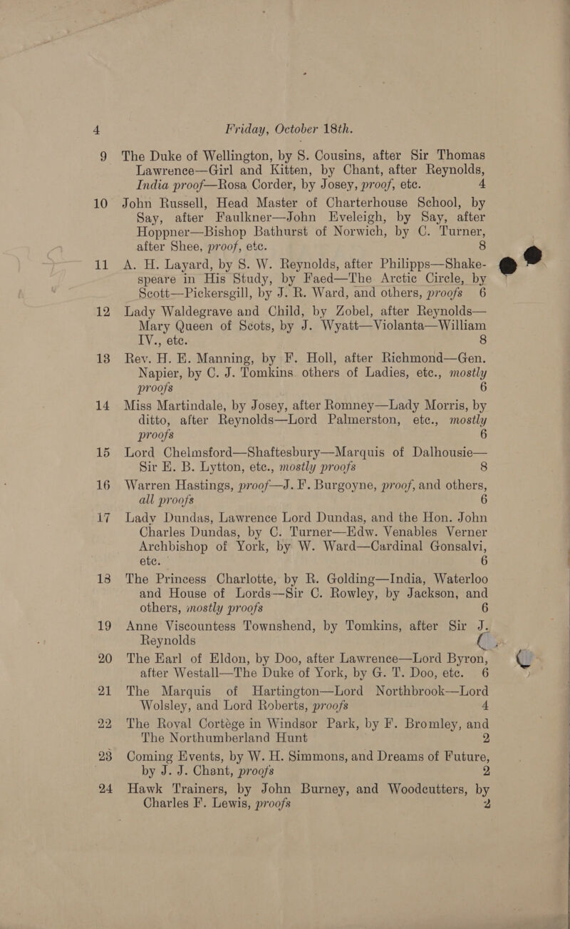 td 12 18 14 15 16 Lif 13 19 20 21 22, 23 24 Friday, October 18th. The Duke of Wellington, by 8. Cousins, after Sir Thomas Lawrence—Girl and Kitten, by Chant, after Reynolds, India proof—Rosa Corder, by Josey, proof, ete. 4 Say, after Faulkner—John Eveleigh, by Say, after Hoppner—Bishop Bathurst of Norwich, by C. Turner, after Shee, proof, etc. 8 A. H. Layard, by 8. W. Reynolds, after Philipps—Shake- speare in His Study, by Faed—The Arctic Cirele, by Scott—Pickersgill, by J. R. Ward, and others, proofs 6 Lady Waldegrave and Child, by Zobel, after Reynolds— Mary Queen of Scots, by J. Wyatt—Violanta— William IV., ete. 8 Rev. H. E. Manning, by F. Holl, after Richmond—Gen. Napier, by C. J. Tomkins. others of Ladies, etc., mostly proofs 6 Miss Martindale, by Josey, after Romney—Lady Morris, by ditto, after Reynolds—Lord Palmerston, ete., mostly proofs 6 Lord Chelmsford—Shaftesbury—Marquis of Dalhousie— Sir E. B. Lytton, ete., mostly proofs 8 Warren Hastings, proof—J. F. Burgoyne, proof, and others, all proofs 6 Lady Dundas, Lawrence Lord Dundas, and the Hon. John Charles Dundas, by C. Turner—lEdw. Venables Verner Archbishop of York, by W. Ward—Cardinal Gonsalvi, ete.” 6 The Princess Charlotte, by R. Golding—India, Waterloo and House of Lords—Sir C. Rowley, by Jackson, and others, mostly proofs 6 Anne Viscountess Townshend, by Tomkins, after Sir J. Reynolds after Westall—The Duke of York, by G. T. Doo, etc. 6 The Marquis of Hartington—Lord Northbrook—Lord Wolsley, and Lord Roberts, proofs 4 The Royal Cortége in Windsor Park, by F. Bromley, and The Northumberland Hunt 2, Coming Events, by W. H. Simmons, and Dreams of Future, by J. J. Chant, proofs 2, Hawk Trainers, by John Burney, and Woodcutters, by Charles F. Lewis, proofs 2 e®   