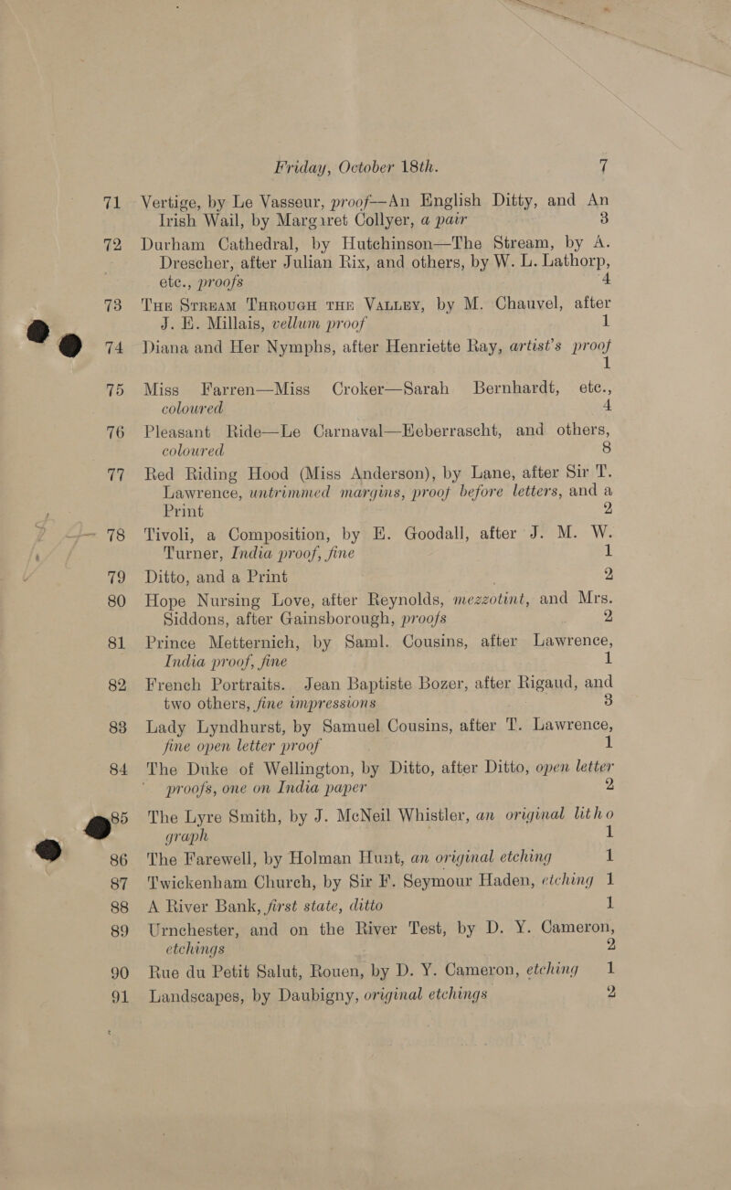 Vertige, by Le Vasseur, proof—An English Ditty, and ” Irish Wail, by Marg.ret Collyer, a pair Durham Cathedral, by Hutchinson—The Stream, by Z Drescher, after Julian Rix, and others, by W. L. Lathorp, ete., proofs Tue Srream THoroven tHe Vanuey, by M. Chauvel, v7 J. E. Millais, vellum proof Diana and Her Nymphs, after Henriette Ray, artist’s proof 1 Miss Farren—Miss Croker—Sarah Bernhardt, etc., coloured 4 Pleasant Ride—Le Carnaval—Eeberrascht, and others, coloured 8 Red Riding Hood (Miss Anderson), by Lane, after Sir T. Lawrence, untrimmed margins, proof before letters, and a Print Tivoli, a Composition, by E. Goodall, after J. M. W. Turner, India proof, fine 1 Ditto, and a Print 2 Hope Nursing Love, after Reynolds, meazoting, and Mrs. Siddons, after Gainsborough, proofs : 2 Prince Metternich, by Saml. Cousins, after Lawrence, India proof, fine 1 French Portraits. Jean Baptiste Bozer, after Rigand, and two others, fine impressions 3 Lady Lyndhurst, by Samuel Cousins, after 1. Lawrence, fine open letter proof 1 The Duke of Wellington, by Ditto, after Ditto, open letter proofs, one on India paper 2 The Lyre Smith, by J. McNeil Whistler, an original lit ho graph i! The Farewell, by Holman Hunt, an original etching 1 Twickenham Church, by Sir F. Seymour Haden, eiching 1 A River Bank, first state, ditto 1 Urnchester, and on the River Test, by D. Y. Cameron, etchings 2 Rue du Petit Salut, Rouen, by D. Y. Cameron, etching 1 Landscapes, by Daubigny, original etchings 2