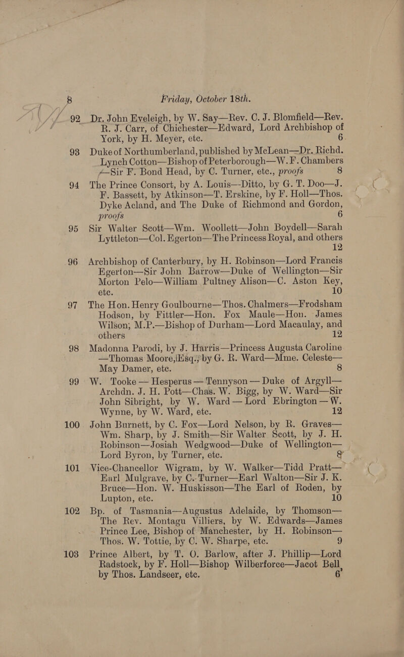 92 94 95 96 97 98 J9 100 101 102 103 Friday, October 18th. Dr. John Eveleigh, by W. Say—Rev. C. J. Blomfield—Rev. R. J. Carr, of Chichester—Edward, Lord Archbishop of York, by H. Meyer, etc. 6. Duke of Northumberland, published by MecLean—Dr. Richd. Lynch Cotton—Bishop of Peterborough—W. F’. Chambers 4—-Sir F. Bond Head, by C. Turner, etc., proofs 8 The Prince Consort, by A. Louis—-Ditto, by G. T. Doo—J. F. Bassett, by Atkinson—T. Erskine, by F’. Holl—Thos. Dyke Acland, and The Duke of Richmond and Gordon, proofs 6 Sir Walter Scott—Wm. Woolletti—John Boydell—Sarah Lyttleton—Col. Egerton—The Princess Royal, and others 12 Archbishop of Canterbury, by H. Robinson—Lord Francis Egerton—Sir John Barrow—Duke of Wellington—Sir Morton Pelo—William Pultney Alison—C. Aston Key, etc. 10 The Hon. Henry Goulbourne—Thos. Chalmers—F rodsham Hodson, by Fittler—Hon. Fox Maule—Hon. James Wilson; M.P.—Bishop of Durham—Lord Macaulay, and others 12 Madonna Parodi, by J. Harris—Princess Augusta Caroline —Thomas Moore,\Ksq./by G. R. Ward—Mme. Celeste— May Damer, ete. 8 W. Tooke — Hesperus — Tennyson— Duke of Argyll— Archdn. J. H. Pott—Chas. W. Bigg, by W. Ward—Sir John Sibright, by W. Ward— Lord Ebrington — W. Wynne, by W. Ward, ete. 12 John Burnett, by C. Fox—Lord Nelson, by R. Graves— Wm. Sharp, by J. Smith—Sir Walter Scott, by J. H. Robinson—Josiah Wedgwood—Duke of Wellington— | Lord Byron, by Turner, ete. gy Vice-Chancellor Wigram, by W. Walker—Tidd Pratt— . Earl Mulgrave, by C..Turner—Earl Walton—Sir J. K. Bruce—Hon. W. Huskisson—The Harl of Roden, by Lupton, ete. 10 Bp. of Tasmania—Augustus Adelaide, by Thomson— The Rev. Montagu Villiers, by W. Edwards—James Prince Lee, Bishop of Manchester, by H. Robinson— Thos. W. Tottie, by C. W. Sharpe, etc. 9 Prince Albert, by T. O. Barlow, after J. Phillip—Lord Radstock, by F. Holl—Bishop Wilberforce—Jacot Bell