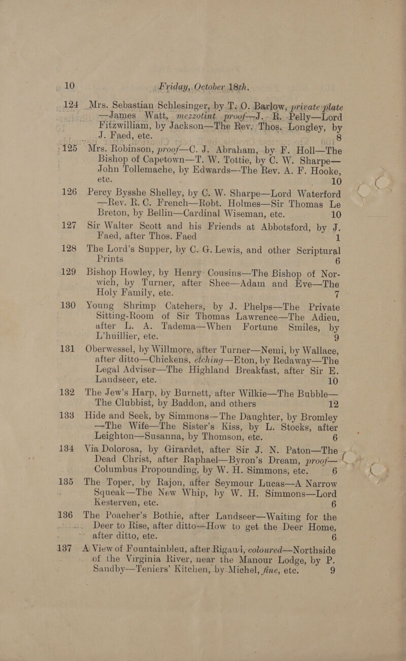 126 127 128 129 130 131 132 133 134 135 136 137 CH ete. 10 Perey Bysshe Shelley, by C. W. Sharpe—Lord Waterford —Rev. R. C. French—Robt. Holmes—Sir Thomas Le Breton, by Bellin—Cardinal Wiseman, etc. 10 Sir Walter Scott and his Friends at Abbotsford, by J. Faed, after Thos. Faed 1 The Lord’s Supper, by C. G. Lewis, and other Scriptural Prints 6 Bishop Howley, by Henry: Cousins—The Bishop of Nor- wich, by Turner, after Shee—Adam and KEve—The Holy Family, ete. 7 Young Shrimp Catchers, by J. Phelps—The Private Sitting-Room of Sir Thomas Lawrence—The Adieu, after L. A. Tadema—When Fortune Smiles, by L’huillier, ete. 9 Oberwessel, by Willmore, after Turner—Nemi, by Wallace, after ditto—Chickens, eéching—Eton, by Redaway—The Legal Adviser—The Highland Breaktast, after Sir E.  Landseer, ete. 10 The Jew’s Harp, by Burnett, after Wilkie—The Bubble— The Clubbist, by Baddon, and others 12 —The Wife—The Sister’s Kiss, by L. Stocks, after Leighton—Susanna, by Thomson, ete. 6 Via Dolorosa, by Girardet, after Sir J. N. Paton—The Dead Christ, after Raphael—Byron’s Dream, proof— Columbus Propounding, by W. H. Simmons, ete. 6 The Toper, by Rajon, after Seymour Lucas—A Narrow Squeak—The New Whip, by W. H. Simmons—Lord Kesterven, ete. 6 The Poacher’s Bothie, after Landseer—Waiting for the Deer to Rise, after ditto+How to get the Deer Home, after ditto, ete. | 6 A View of Fountainbleu, after Rigaud, colowred—Northside of the Virginia River, near the Manour Lodge, by P. Sandby—Teniers’ Kitchen, by Michel, fine, ete. 9