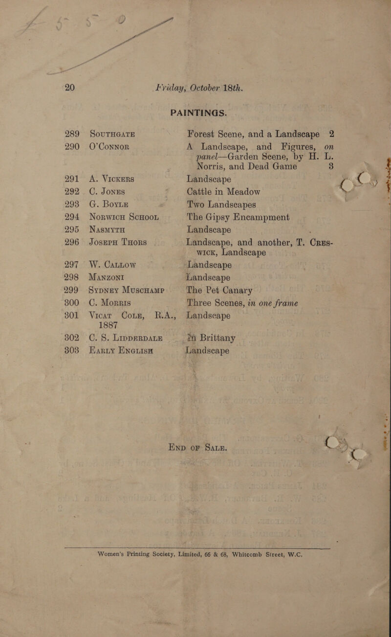 289 290 291 292 293 294 295 296 297 298 299 300 301 302 303 SOUTHGATE Forest Scene, and a Landscape 2 O’ConNoR A Landscape, and Figures, on panel—Garden Scene, by H. L. | Norris, and Dead Game 3 | A. VICKERS Landscape ( t RY, C. Jonrs Cattle in Meadow “wii G. Boyne Two Landscapes : Norwicu ScHoon The Gipsy Encampment NasMYTH Landscape ; JosmpH THoRs Landscape, and another, T. Cres- wick, Landscape W. CaLLow Landscape MANZONI Landscape Sypney MuscHamp The Pet Canary C. Morris Three Scenes, in one frame Vicat Coun, R.A., Landscape 1887 ; C. §. LippERDALE th Brittany Harty Eneuise Landscape Enp or Satz. ‘ool, 2)   eae .° ou* 