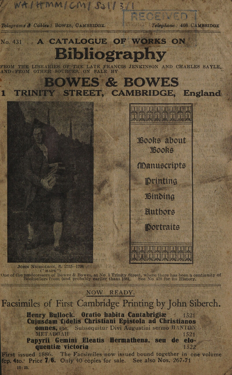 FARES 2S. VOEAVAES AML GY St: i * of ie. leprae é Cabiee 4 Bowes, Camber, Lat an ne ae isla 408 ‘CAMBRIDox 1 Sagittal ee ae     a] 431 he CATALOGUE, OF iis en DCA ees x + ROM on cen, BD 5 : rE LATE PeRGen JENKINSON AND CHARLES SAYLE,. , ND FROM prs SOURCE “SALE BY.  1 TRINITY STREET, CAMBRIDGE, England o&gt; Toe oka | Books Mout |. Books | “Manuscripts a _ Brinting, | _ Binding ~ Authors  ° a. jortraits ae —_ fe ee  JORN Nicuoison, fly’ 1752—1 796 ho a eS MAPS” *) ? . ‘ 7 ue iid of the. ei ot Bowes &amp; Bowen. bb No.1 Trinity Biveck: where there has ean a continuity ‘of Resellers a om eee Me ibaa anon Laas Siig See No. 470 cee its History.  NOW. READY.  ommes, ete. Subsequitur Divi Augustini s sermo JIANTON, 7 ai METABOATE Oe hey. aaa i Papyrii Gemini Eleatis Hermathena, seu de elo- peo quentiz victoria a Cee PO est issued 1886. The Facsimiles now i ld paid together in’ one volume icp, 4to.: Price 7/6. uy 40) nena ‘for sale. See ah Nos. 267-71 : 42; 25. oN oo ha ake | Hr ae  