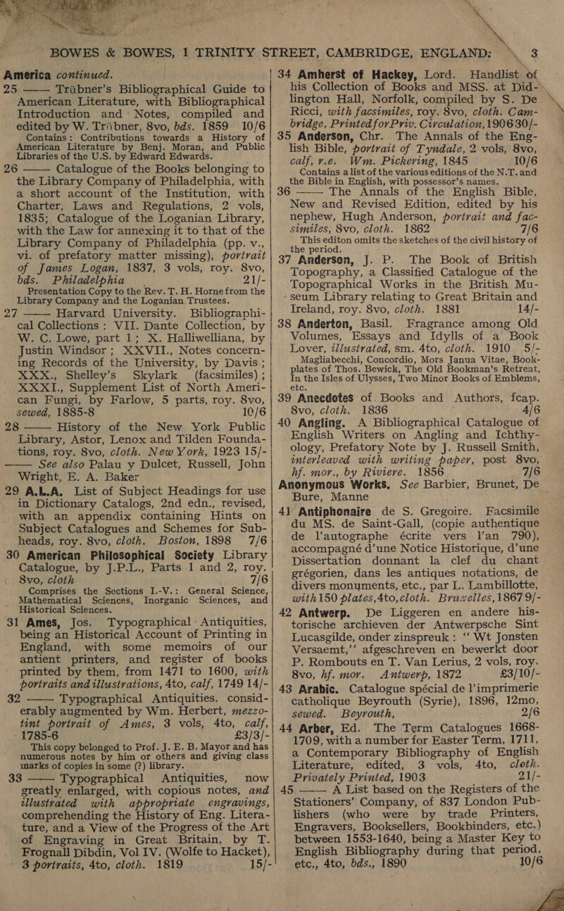  America continued. 25 Triibner’s Bibliographical Guide to American Literature, with Bibliographical Introduction and Notes, compiled and edited by W. Triibner, 8vo, bds. 1859 10/6 Contains: Contributions towards a History of American Literature by Benj. Moran, and Public Libraries of the U.S. by Edward Edwards. 26 Catalogue of the Books belonging to the Library Company of Philadelphia, with a short account of the Institution, with Charter, Laws and Regulations, 2 vols, 1835; Catalogue of the Loganian Library, with the Law for annexing it to that of the Library Company of Philadelphia (pp. v., vi. of prefatory matter missing), portrait of James Logan, 1837, 3 vols, roy. 8vo, bds. Philadelphia 21/- Presentation Copy to the Rev. T. H. Hornefrom the Library Company and the Loganian Trustees. 27 Harvard University. Bibliographi- cal Collections : VII. Dante Collection, by W. C. Lowe, part 1; X. Halliwelliana, by Justin Windsor; XXVII., Notes concern- ing Records of the University, by Davis; XXX., Shelley’s Skylark (facsimiles) ; XXXI., Supplement List of North Ameri- can Fungi, by Farlow, 5 parts, roy. 8vo, sewed, 1885-8 10/6 28 History of the New York Public Library, Astor, Lenox and Tilden Founda- tions, roy. 8vo, cloth. New York, 1923 15/- See also Palau y Dulcet, Russell, John Wright, E. A. Baker 29 A.L.A. List of Subject Headings for use in Dictionary Catalogs, 2nd edn., revised, with an appendix containing Hints on Subject Catalogues and Schemes for Sub- heads, roy. 8vo, cloth. Boston, 1898 7/6 30 American Philosophical Society Library Catalogue, by J.P.L., Parts 1 and 2, roy. 8vo, cloth 7/6 Comprises the Sections I.-V.: General Science, Mathematical Sciences, Inorganic Sciences, and Historical Sciences. 31 Ames, Jos. Typographical Antiquities, being an Historical Account of Printing in England, with some memoirs of our antient printers, and register of books printed by them, from 1471 to 1600, with portraits and illustrations, 4to, calf, 1749 14/- 32 Typographical Antiquities. consid- erably augmented by Wm. Herbert, mezzo- tint portrait of Ames, 3 vols, 4to, calf, - 1785-6 £3/3/- This copy belonged to Prof. J. E. B. Mayor and has numerous notes by him or others and giving class marks of copies in some (?) library. 33 Typographical Antiquities, now greatly enlarged, with copious notes, and illustrated with appropriate engravings, comprehending the History of Eng. Litera- ture, and a View of the Progress of the Art of Engraving in Great Britain, by T. Frognall Dibdin, Vol IV. (Wolfe to Hacket), 3 portraits, 4to, cloth. 1819 15/-        34 Amherst of Hackey, Lord. Handlist of his Collection of Books and MSS. at Did-» lington Hall, Norfolk, compiled by S. De Ricci, with facsimiles, roy. 8vo, cloth. Cam- bridge, Printed for Priv. Circulation, 1906 30/- 35 Anderson, Chr. The Annals of the Eng- lish Bible, portrait of Tyndale, 2 vols, 8vo, calf, v.e. Wm. Pickering, 1845 10/6 Contains a list of the various editions of the N.T. and the Bible in English, with possessor’s names. 6 —— The Annals of the English Bible, New and Revised Edition, edited by his nephew, Hugh Anderson, portrait and fac- similes, 8vo, cloth. 1862 7/6 This editon omits the sketches of the civil history of the period. 37 Anderson, J. P. The Book of British Topography, a Classified Catalogue of the Topographical Works in the British Mu- ‘seum Library relating to Great Britain and Ireland, roy. 8vo, cloth. 1881 14/- 38 Anderten, Basil. Fragrance among Old Volumes, Essays and Idylls of a Book Lover, illustrated, sm. 4to, cloth. 1910 5/- Magliabecchi, Concordio, Mors Janua Vitae, Book- plates of Thos. Bewick, The Old Bookman’s Retreat, In the Isles of Ulysses, Two Minor Books of Emblems, etc. 39 Anecdotes of. Books and Authors, fcap. 8vo, cloth. 1836 4/6 40 Angling. A Bibliographical Catalogue of English Writers on Angling and Ichthy- ology, Prefatory Note by J. Russell Smith, interleaved with writing paper, post 8vo, hf. mor., by Riviere. 1856 7/6 Anonymous Works. Sce Barbier, Brunet, D Bure, Manne 41 Antiphonaire de S. Gregoire. Facsimile du MS. de Saint-Gall, (copie authentique de l’autographe écrite vers l’an 790), accompagné d’une Notice Historique, d’une Dissertation donnant la clef du chant grégorien, dans les antiques notations, de divers monuments, etc., par L. Lambillotte, with150 plates,4to,cloth. Bruxelles, 1867 9/- | 42 Antwerp. De Liggeren en andere his- torische archieven der Antwerpsche Sint Lucasgilde, onder zinspreuk : ‘“‘ Wt Jonsten Versaemt,’’ afgeschreven en bewerkt door P. Rombouts en T. Van Lerius, 2 vols, roy. 8vo, hf. mor. Antwerp, 1872 £3/10/- 43 Arabic. Catalogue spécial de l’imprimerie catholique Beyrouth (Syrie), 1896, 12mo, sewed. Beyrouth, 2/6 44 Arber, Ed. The Term Catalogues 1668- 1709, with a number for Easter Term, 1711, Literature, edited, 3 vols, cloth. Privately Printed, 1903 21/- 45 A List based on the Registers of the Stationers’ Company, of 837 London Pub- lishers (who were by trade Printers, Engravers, Booksellers, Bookbinders, etc.) between 1553-1640, being a Master Key to English Bibliography during that period, etc,, 4to, bds., 1890 10/6 ; i Ato,  