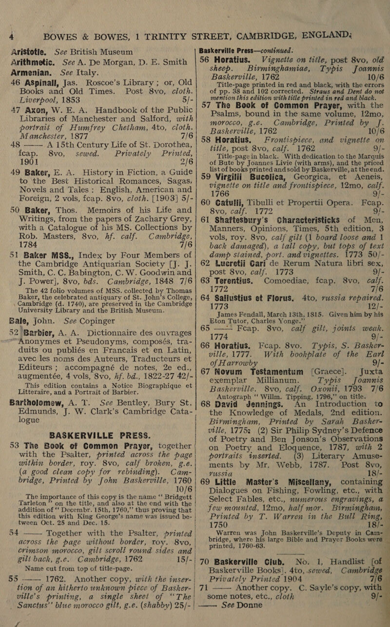 Aristotie. See British Museum Arithmetic. See A. De Morgan, D. E. Smith Armenian. See Italy. 46 ASpinall, Jas. Roscoe’s Library; or, Old Books and Old Times. Post 8vo, cloth. Liverpool, 1853 5/- 47 Axon, W. E. A. Handbook of the Public Libraries of Manchester and Salford, with portvatt of Humfrey Cheiham, Ato, cloth. Manchester, 1877 7/6  48 A. 15th Century Life of St. Dorothea, fcap. 8vo, sewed. Privately Printed, 1901 2/6 49 Baker, E. A. History in Fiction, a Guide to ‘the Best Historical Romances, Sagas, Novels and Tales: English, American and Foreign, 2 vols, fcap. 8vo, cloth. [1903] 5/- 50 Baker, Thos. Memoirs of his Life and Writings, from the papers of Zachary Grey, with a Catalogue of his MS. Collections by Rob. Masters, 8vo, hf. calf. Cambridge, 1784 7/6 51 Baker MSS., Index by Four Members of the Cambridge Antiquarian Society [J. J. Smith, C. C. Babington, C. W. Goodwin and J. Power], 8vo, bds. Cambridge, 1848 7/6 The 42 folio volumes of MSS. collected by Thomas Baker, the celebrated antiquary of St. John’s College, , Cambridge (d. 1740), are preserved in the Cambridge University Library and the British Museum. Bale, John. See Copinger 52° ‘Barbier, A. A. Dictionnaire des ouvrages “Anonymes et Pseudonyms, composés, tra- duits ou publiés en Francais et en Latin, avec les noms des Auteurs, Traducteurs et Editeurs ; accompagné de notes, 2e ed., augmentée, 4 vols, 8vo, Af. bd., 1822-27 42/- This edition contains a Notice Biographique et Litteraire, and a Portrait of Barbier. Bartholomew, A. T. See Bentley, Bury St. Edmunds, J. W. Clark’s Cambridge Cata- logue | BASKERVILLE PRESS. 53 The Book of Common Prayer, together with the Psalter, printed across the page within border, roy. 8vo, calf broken, g.e. (a good clean copy for rebinding). Cam- bridge, Printed by John Baskerville, 1760 10/6 The importance of this copy is the name ‘‘ Bridgett Tarleton ” on the title, and also at the end with the | addition of ‘‘ Decembr. 15th, 1760,’’ thus proving that | this edition with King George’ s name was issued be- tween Oct. 25 and Dec. 15. | Together with the Psalter, printed | across the page without border, roy. 8vo, crimson moyvocco, gilt scroll round sides and | gilt back, g.e. Cambridge, 1762 15/- Name cut etic top of title-page. 55 1762. Another copy, with the inser- | tion of an hitherto unknown piece of Basker- ville’s printing, a stngle sheet of “The! - Sanctus’ blue morocco gilt, g.e. (shabby) 25/- | 54    y 56 Horatius. Vignette on trile, post 8vo, old sheep. Bivminghamiae, Typis Joannis Baskerville, 1762 10 Title-page printed in red and black, with the errors of pp. 38 and 102 corrected. Straus ’and Dent do not mention this edition with title printed in red and black. 57 The Book of Gommon Prayer, with the Psalms, bound in the same volume, 12mo, morocco, g.e. Cambridge, Printed by Jf. Baskerville, 1762 10/6 58 Horatius. Frontispiece, and vignette on title, post 8vo, calf. 1762 9/- Title-page in black. With dedication to the Marquis of Bute by Joannes Livie (with arms), and the priced list of books printed andsold by Baskerville, at theend. 59 Virgilii Bucolica, Georgica, et Aeneis, vigneite on title and FRONT ER ESS, 12mo, calf. 1766 9/- 60 Catulli, Tibulli et Propertii Opera. F ES 8vo, calf. 1772 g/- 61 Shaftesbury’s Gharacteristicks of Men, Manners, Opinions, Times, 5th edition, 3 vols, roy. 8vo, calf gilt (1 board loose and 1 back damaged), a tall copy, but tops of text damp siained, port. and vignettes. 1773 50/- 62 Lueretii Gari de Rerum Natura libri sex, post 8vo, calf. 1773 9/- 63 Terentius. Comoediae, fcap. 8vo, calf. 1772 - 7/6 64 Sallustius et Florus. 4to, russia repaired. 1773 12/- James Fendall, March 13th, 1815. Given him by his Eton Tutor, Charles Yonge.”  Feap. 8vo, calf gili, joints weak. 1774 9/- 66 Horatius. Fcap. 8vo. Typis, S. Basker- ville, 1777. With bookplaie of the Earl of Harrowby 9/- 67 Novum TeStamentum ([Graece]. Juxta exemplar Millianum. Typis _Joannis Baskerville. 8vo, calf. Oxontt, 1793 7/6 Autograph ‘‘ Willm. Tipping, 1796,’’ on title. 68 David Jennings. An Introduction to the Knowledge of Medals, 2nd edition. Birmingham, Printed by Sarah Basker- ville, 17753 (2) Sir Philip Sydney’s Defence of Poetry and Ben Jonson’s Observations on Poetry and Eloquence, 1787, with 2 portraits tmserted. (3) Literary Amuse- ments by Mr. Webb, 1787. Post 8vo, VUSStA 18/- 69 Little Master's Miscellany, containing —  Dialogues on Fishing, Fowling, etc., with Select Fables, etc., numerous engravings, a few mounted, 12mo, half mor. Birmingham, — Printed by T. Warren in the Bull Ring, — 1750 18/- Warren was John Baskerville’s Deputy in Cam- © bridge, where his large Bible and Prayer Books were ~ printed, 1760-63. i No. 1, Handlist fof : Baskerville Books]. 4to, sewed, Cambridge y Privately Printed 1904 7/6 Another copy. C. Sayle’s copy, with some notes, etc., cloth 9/- See Donne   