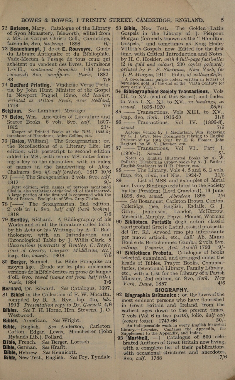 72 Bateson, Mary. Catalogue of the Library of Syon Monastery, Isleworth, edited from a MS. in Corpus Christi Coll., Cambridge, facsimile, 8vo, buckram. 1898 6/- 73 Beauchamps, J. de et E. Rouveyre. Guide du Libraire Antiquaire et du Bibliophile. Vade-Mecum a l’usage de tous ceux qui achétent ou-vendent des livres, Livraisons I.-VII., contenant planches 1-33 (some colouved) S8vo, wrappers. Paris, 1882- 83 7/6 74 Bedford Printing. Vindiciae Verae Pieta- _ tis, by John Hunt, Minister of the Gospel in Newport Pagnel, 12mo, old leather. Printed at Milton Ernis, near Bedford, 1719 7/6 | Belgium. See Lambinet, Messager 75 Beloe, Wm. Anecdotes of Literature and Searce Books, 6 vols, 8vo, calf. 1807- 1812 21/- Keeper of Printed Books at the B.M., 1803-6; translator of Herodotus, Aulus Gellius, etc. 76 [Beloe, William]. The Sexagenarian ; or, the Recollections of a Literary Life, Ist edition, with postscript to second edition added in MS., with many MS. notes form- ing a key to the characters, with an index of names in the handwriting of Alex.   Chalmers, 8vo, hf. calf (bvoken). 1817 10/6 77 | | The Sexagenarian, 2 vols, 8vo, calf. 1817 9/- First edition, with names of persons mentioned filled in, also variations of the 2nd ed. of 1818 inserted. A large portion of the first vol is concerned with the life of Porson. Bookplate of Wm. Gray Clarke. 78 [ | The Sexagenarian, 2nd edition, 2 vols in 1, 8vo, half calf (back broken). 1818 7/6 79 Bentley, Richard. A Bibliography of his Works and of all the literature called forth by his Acts or his Writings, by A. T. Bar- tholomew, with an _ Introduction and Chronological Table by J. Willis Clark, 5 illustrations (portraits of Bentley, C. Boyle, Earl of Orvery, Conyers Middleton, etc.) fcap. 4to, boards. 1908 7/6 80 Berger, Samuel. La Bible Frangaise au moyen age. Etude sur les plus anciennes versions de laBible écrites en prose de langue d’oil, 8vo, sewed (name cut from half title). Paris, 1884 7/6 Bernard, Dr. Edward. See Catalogus, 1697. 81 BibieS in the Collection of F. W. Mocatta, compiled by R. A. Rye, fcp. 4to, bds. 1903’ Presentation copy to Dr. Garnett 4/6 Bibles. See T. H. Horne, Hen. Stevens, J. O.  Westwood. Bibles. American. See Wright. Bible, English. See Anderson, Carleton, Cotton, Edgar, Lewis, Manchester (John Rylands Lib.), Pollard. Bible, French. See Berger, Lortsch. Bible, German. See Krafft. Bible, Hebrew. See Kennicott. Bible, New Test., English. See Fry, Tyndale. 5 83 Bible, New Test. The Golden Latin Gospels in the Library of J. Pierpont Morgan (formerly known as the ‘‘ Hamilton Gospels,’’ and sometimes as King Henry VIIIth’s Gospels, now Edited for the first time, with Critical Introduction and Notes, © by H. C. Hoskier, with 4 full-page facsimiles (2 in gold and colour), 200 coptes privately brinted by F. F. Sherman, New York, for J. P. Morgan, 1911. Folio, hf. vellum £5/5/- A bi-columnar purple codex, written in letters of burnished gold, at the end of the VIIth Century (or very early VIII.). ' 84 Bibliographical Society Transactions, Vols III. to XV. (end of this Series), and Index to Vols I.-X., XI. to XV., tz bindings, as  issued. 1895-1920 £5/5]- 5, + Transactions, . Vols: XIII... to, XV., fcap. 8vo, cloth. 1916-20 31/6 86 Transactions, Vol IV. (1896-8), sewed 7/6 Antoine Vérard by J. Macfarlane, Wm. Pickering by G. J. Gray, New Documents relating to English Printers of the 16th Cent. by H. R. Plomer, John Bagford by W. Y. Fletcher, ete. 7 —— Transactions, Vol VI., Part 1. (1990-1). Sewed 5/- Notes on English Illustrated Books by A. W Pollard; Elizabethan Cipher-books by A. J. Butler English Stationers by H. R. Plomer, etc. . &gt;  88 The Library, Vols 4, 5 and 6, 2 vols, fcap. 4to, cloth, and Nos. 1924-7 31/6 89 List of MSS. and examples of Metal  and Ivory Bindings exhibited to the Society by the President (Lord Crawford), 13 June, 1898, 8vo, sewed. Aberdeen, 1898 2/6 See Bosanquet, Carleton Brown, Caxton, Coleridge, Dee, English, Esdaile, G. J. Gray, Jenkinson, Landor, McKerrow, Meredith, Murphy, Pepys, Plomer, Worman 90 Biblioteca Portatife degli autori classici sacri profani Grecie Latini, ossia il prospetto del Dr. Ed. Arvood reso piu interessante per nuovi articoli, etc., dall’ Ab. Mauro Boni e da Bartolommeo Gamba, 2 vols, 8vo, vellum. Venezia, Ant. Astolft 1793 9/- 91 Bibliotheca Probata. Catalogue of books selected, examined, and arranged under the heads of Bibles, Prayer Books, Commen- taries, Devotional Library, Family Library, etc., with a List for the Library of a Parish Minister, 2nd edition, cr. 8vo, cloth. New York, Dana, 1857 4/6 BIOGRAPHY. 92 Biographia Britannica: or, the Lives ofthe most eminent persons who have flourished in Great Britain and Ireland, from the earliest ages down to the present times, 7 vols (Vol 6 in two parts), folio, half cal/ (covers loose). 1747-66 30/- An indispensable work in every English historical library.— Lowndes. Contains the Appendix, the Supplement to the Appendix, and Index. 93 (Marshall, —] Catalogue of 500 cele- brated Authors of Great Britain now living, with a complete list of their publications, with occasional strictures and anecdotes, 8vo, calf. 1788 7/6  a