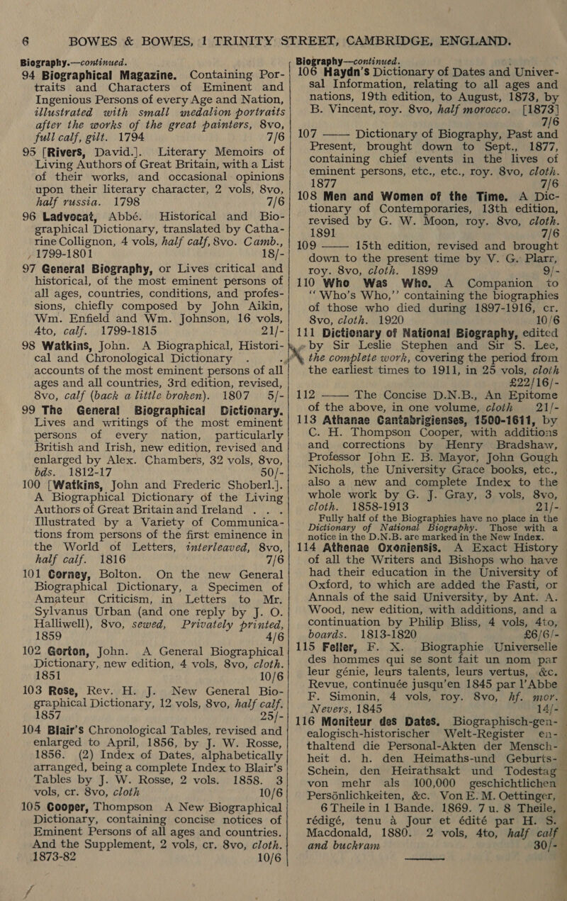 Biography.—continued. 94 Biographical Magazine. Containing Por- traits and Characters of Eminent and Ingenious Persons of every Age and Nation, illustrated with small medalion portratis after the works of the great painters, 8vo, full calf, gilt. 1794 7/6 95 [Rivers, David.]. Literary Memoirs of Living Authors of Great Britain, with a List of their works, and occasional opinions upon their literary character, 2 vols, 8vo, half russia. 1798 7/6 96 Ladvecat, Abbé. Historical and Bio- graphical Dictionary, translated by Catha- rine Collignon, 4 vols, half calf, 8vo. Camb., , 1799-1801 18/- 97 General Biography, or Lives critical and historical, of the most eminent persons of all ages, countries, conditions, and profes- sions, chiefly composed by John Aikin, Wm. Enfield and Wm. Johnson, 16 vols, Ato, calf. 1799-1815 21/- 98 Watkins, John. A Biographical, Histori- cal and Chronological Dictionary accounts of the most eminent persons of all ages and all countries, 3rd edition, revised, 8vo, calf (back a little broken). 1807 5/- 99 The General Biographical Dictionary. Lives and writings of the most eminent persons of every nation, particularly British and Irish, new edition, revised and enlarged by Alex. Chambers, 32 vols, 8vo, bds. 1812-17 50/- 100 [Watkins, John and Frederic Shoberl.]. A Biographical Dictionary of the Living Authors of Great Britainand Ireland . Tllustrated by a Variety of Communica - tions from persons of the first eminence in the World of Letters, interleaved, 8vo, half caif. 1816 7/6 101 Cornmey, Bolton. On the new General Biographical Dictionary, a Specimen of Amateur Criticism, in Letters to Mr. Sylvanus Urban (and one reply by J. O. Halliwell), 8vo, sewed, Privately printed, 1859 4/6 102 Gorton, John. A General Biographical Dictionary, new edition, 4 vols, 8vo, cloth. 1851 10/6 103 Rose, Rev. H. J. New General Bio- graphical Dictionary, 12 vols, 8vo, half calf. 1857 25/- 104 Blair’s Chronological Tables, revised and enlarged to April, 1856, by J. W. Rosse, 1856. (2) Index of Dates, alphabetically arranged, being a complete Index to Blair’s Tables by J. W. Rosse, 2 vols. 1858. 3 vols, cr. 8vo, cloth 10/6 105 Cooper, Thompson A New Biographical Dictionary, containing concise notices of Eminent Persons of all ages and countries. And the Supplement, 2 vols, cr, 8vo, cloth. 1873-82 10/6 Biography—continued. 106 Haydn’s Dictionary of Dates Meee Univer- sal Information, relating to all ages and nations, 19th edition, to August, 1873, by B. Vincent, roy. 8vo, half morocco. [1873] 7/6    107 Dictionary of Biography, Past and Present, brought down to Sept., 1877, containing chief events in the lives of eminent persons, etc., etc., roy. 8vo, cloth. 1877 7/6 108 Men and Women of the Time. A Dic- tionary of Contemporaries, 13th edition, revised by G. W. Moon, roy. 8vo, cloth. 1891 7/6 109 15th edition, revised and brought down to the present time by Vv. G. Plarz, roy. 8vo, cloth. 1899 9/- 110 Who Was Who. A Companion ito ““Who’s Who,”’ containing the biographies of those who died during 1897-1916, cr. 8vo, cloth. 1920 10/6 111 Dictionary of National Biography, edited , by Sir Leslie Stephen and Sir S. Lee, x the complete work, covering the period from ‘ the earliest times to 1911, in 25 vols, cloth £22/16/- 112 The Concise D.N.B., An Epitome of the above, in one volume, cloth 21/- 113 Athanae Cantabrigienses, 1500-1611, by C. H. Thompson Cooper, with additions and corrections by Henry Bradshaw, Professor John E. B. Mayor, John Gough Nichols, the University Grace books, etc., also a new and complete Index to the whole work by G. J. Gray, 3 vols, 8vo, cloth. 1858-1913 21/- Fully half of the Biographies have no place in the Dictionary of National Biography. Those with a notice in the D.N.B. are marked in the New Index. 114 Athenae Oxoniensis. A Exact History of all the Writers and Bishops who have had their education in the University of Oxford, to which are added the Fasti, or Annals of the said University, by Ant. A. Wood, new edition, with additions, and a continuation by Philip Bliss, 4 vols, 4to, boards. 1813-1820 £6/6/- 115 Feller, F. X. Biographie Universelle des hommes qui se sont fait un nom par leur génie, leurs talents, leurs vertus, &amp;c. Revue, continuée jusqu’en 1845 par l Abbe © F. Simonin, 4 vols, roy. 8vo, hf. mor. Nevers, 1845 14/- | 116 Moniteur des Dates. Biographisch-gen- — ealogisch-historischer Welt-Register en- thaltend die Personal-Akten der Mensch- — heit d. h. den Heimaths-und Geburts- Schein, den Heirathsakt und Todestag — von mehr als 100,000 geschichtlichen © Persénlichkeiten, &amp;c. VonE. M. Oettinger, 6 Theile in 1 Bande. 1869. 7u. 8 oe rédigé, tenu a Jour et édité par H. Macdonald, 1880. 2 vols, 4to, half calf and buckram s ‘ 