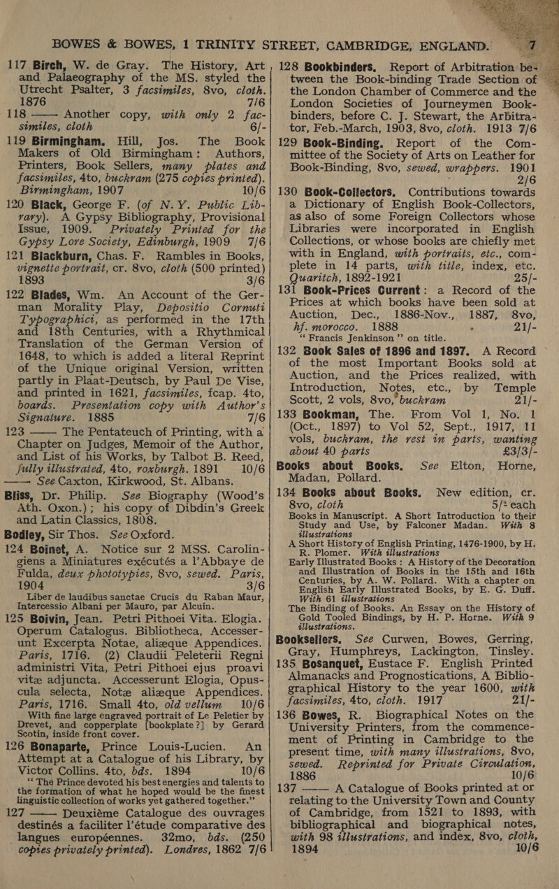  117 Birch, W. de Gray. The History, Art and Palaeography of the MS. styled the Utrecht Psalter, 3 facsimiles, 8vo, cloth. 1876 7/6 118 Another copy, with only 2 fac- stmiles, cloth 6/- 119 Birmingham. Hill, Jos. The Book Makers of Old Birmingham: Authors, Printers, Book Sellers, many plates and facsimiles, 4to, buckram (275 copies printed). Birmingham, 1907 10/6 120 Black, George F. (of N.Y. Public Lib- vavy). A Gypsy Bibliography, Provisional Issue, 1909. Privately Printed for the Gypsy Love Society, Edinburgh, 1909 7/6 121 Biackburn, Chas. F. Rambles in Books, vignette portrait, cr. 8vo, cloth (500 printed) 1893 3/6 122 Blades, Wm. An Account of the Ger- man Morality Play, Depositio Cornuti Typographict, as performed in the 17th and 18th Centuries, with a Rhythmical Translation of the German Version of 1648, to which is added a literal Reprint of the Unique original Version, written partly in Plaat-Deutsch, by Paul De Vise, and printed in 1621, facsimiles, fcap. 4to, boards. Presentation copy with Author’s Signature. 1885 7/6 123 The Pentateuch of Printing, witha Chapter on Judges, Memoir of the Author, and List of his Works, by Talbot B. Reed, jully illustrated, 4to, roxburgh. 1891 10/6 See Caxton, Kirkwood, St. Albans. Bliss, Dr. Philip. See Biography (Wood’s Ath. Oxon.); his copy of Dibdin’s Greek and Latin Classics, 1808. Bodley, Sir Thos. See Oxford. 124 Boinet, A. Notice sur 2 MSS. Carolin- giens a Miniatures exécutés a l’Abbaye de Fulda, deux phototypies, 8vo, sewed. Paris, 1904 3/6 Liber de laudibus sanctae Crucis du Raban Maur, Intercessio Albani per Mauro, par Alcuin. 125 Boivin, Jean. Petri Pithoei Vita. Elogia. Operum Catalogus. Bibliotheca, Accesser- unt Excerpta Notae, alieque Appendices. Paris, 1716. (2) Claudii Peleterii Regni administri Vita, Petri Pithoei ejus proavi vite adjuncta. Accesserunt Elogia, Opus- cula selecta, Note alieque Appendices. Paris, 1716. Small 4to, old vellum 10/6 With fine large engraved portrait of Le Peletier by Drevet, and copperplate {bookplate?] by Gerard Scotin, inside front cover. An 126 Bonaparte, Prince Louis-Lucien. Attempt at a Catalogue of his Library, by Victor Collins. 4to, bds. 1894 10/6 ‘* The Prince devoted his best energies and talents to the formation of what he hoped would be the finest linguistic collection of works yet gathered together.” 127 Deuxiéme Catalogue des ouvrages destinés a faciliter l’étude comparative des langues européennes. 32mo, bds. (250 coptes privately printed). Londres, 1862 7/6     128 Bookbinders, Report of Arbitration be- tween the Book-binding Trade Section of ~ the London Chamber of Commerce and the ~— London Societies of Journeymen Book- binders, before C. J. Stewart, the Arbitra- tor, Feb.-March, 1903, 8vo, cloth. 1913 7/6 129 Book-Binding. Report of the Com- mittee of the Society of Arts on Leather for Book-Binding, 8vo, sewed, wrappers. 1901 2/6 130 Book-Goijlectors, Contributions towards a Dictionary of English Book-Collectors, as also of some Foreign Collectors whose Libraries were incorporated in English Collections, or whose books are chiefly met with in England, with portraits, etc., com- plete in 14 parts, with title, index, etc. Quaritch, 1892-1921 25/- 131 Book-Prices Current: a Record of the Prices at which books have been sold at Auction, Dec., 1886-Nov., 1887, 8vo, hf. morocco. 1888 . 21/- ‘* Francis Jenkinson ”’ on title. 132 Book Sales of 1896 and 1897. A Record of the most Important Books sold at Auction, and the Prices realized, with Introduction, Notes, etc., by Temple Scott, 2 vols, 8vo, buckram 21/- (Oct.,. 1897) to. Vol. 52; Sept.,. 1917411 vols, buckram, the rest in parts, wanting about 40 parts £3/3/- Books about Books. Horne, Madan, Pollard. 134 Books about Books. New edition, cr. 8vo, cloth 5/* each Books in Manuscript. A Short Introduction to their Study and Use, by Falconer Madan. With 8 éllustrations A Short History of English Printing, 1476-1900, by H. R. Plomer. With illustrations Early Ulustrated Books: A History of the Decoration and Illustration of Books in the 15th and 16th Centuries, ee A. W. Pollard. With a chapter on English Early Illustrated Books, by E. G. Duff. With 61 illustrations See Elton, The Binding of Books. An Essay on the History of Gold Tooled Bindings, by H. P. Horne. With 9 illustrations. Bookseliers. See Curwen, Bowes, Gerring, Gray, Humphreys, Lackington, Tinsley. 135 BoSanquet, Eustace F. English Printed Almanacks and Prognostications, A Biblio- graphical History to the year 1600, with facsimiles, 4to, cloth. 1917 21/- 136 Bowes, R. Biographical Notes on the University Printers, from the commence- ment of Printing in Cambridge to the present time, with many illustrations, 8vo, sewed. Reprinted for Private Circulation, 1886 10/6 137 A Catalogue of Books printed at or relating to the University Town and County of Cambridge, from 1521 to 1893, with bibliographical and biographical notes, with 98 illustvations, and index, 8vo, cloth, 1894 10  