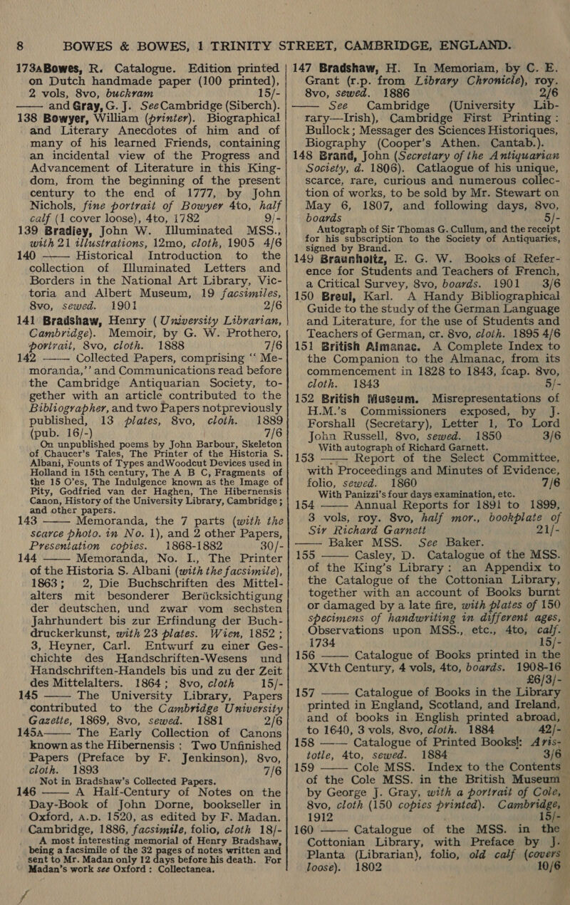 173aBowes, R. Catalogue. Edition printed on Dutch handmade paper (100 printed), 2 vols, 8vo, buckvam 15/- and Gray, G. J. SeeCambridge (Siberch). 138 Bowyer, William (printer). Biographical and Literary Anecdotes of him and of many of his learned Friends, containing an incidental view of the Progress and Advancement of Literature in this King- dom, from the beginning of the present century to the end of 1777, by John Nichols, fine portrait of Bowyer 4to, half calf (1 cover loose), 4to, 1782 9/- 139 Bradiey, John W. Illuminated M<SS., with 21 illustrations, 12mo, cloth, 1905 4/6 140 Historical Introduction to the collection of lLUluminated Letters and Borders in the National Art Library, Vic- toria and Albert Museum, 19 facsimiles, 8vo, sewed. 1901 2/6 141 Bradshaw, Henry ( Umverstiy Librarian,   Cambridge). Memoir, by G. W. Prothero, portrait, 8vo, cloth. 1888 7/6 142 Collected Papers, comprising “‘ Me-  moranda,’’ and Communications read before the Cambridge Antiquarian Society, to- gether with an article contributed to the Bibliographer, and two Papers notpreviously published, 13 plates, 8vo, cloth. 1889 (pub. 16/-) 7/6 On unpublished poems by John Barbour, Skeleton of Chaucer’s Tales, The Printer of the Historia S. Albani, Founts of Types andWoodcut Devices used in Holland in 15th century, The A B C, Fragments of the 15 O’es, The Indulgence known as the Image of Pity, Godfried van der Haghen, The Hibernensis Canon, History of the University Library, Cambridge ; and other papers. 143 Memoranda, the 7 parts (with the scarce photo. in No. 1), and 2 other Papers, Presentation copies. 1868-1882 30/- 144 Memoranda, No. I., The Printer of the Historia S. Albani (with the facsimile), 1863; 2, Die Buchschriften des Mittel- alters mit besonderer Beriicksichtigung der deutschen, und zwar vom _ sechsten Jahrhundert bis zur Erfindung der Buch- druckerkunst, with 23 plates. Wien, 1852 ; 3, Heyner, Carl. Entwurf zu einer Ges- chichte des Handschriften-Wesens und Handschriften-Handels bis und zu der Zeit des Mittelalters. 1864; 8vo, cloth 15/- 145 The University Library, Papers contributed to the Cambridge University Gazette, 1869, 8vo, sewed. 1881 2/6 145a The Early Collection of Canons known as the Hibernensis : Two Unfinished Papers (Preface by F. Jenkinson), 8vo, cloth. 1893 7/6 Not in Bradshaw’s Collected Papers. 146 A Half-Century of Notes on the Day-Book of John Dorne, bookseller in Oxford, a.p. 1520, as edited by F. Madan. Cambridge, 1886, facsimile, folio, cloth 18/- A most interesting memorial of Henry Bradshaw, being a facsimile of the 32 pages of notes written and sent to Mr. Madan only 12 days before his death. For Madan’s work see Oxford: Collectanea.      /  147 Bradshaw, H. In Memoriam, by C. E. Grant (r.p. from Library Chronicle), roy. 8vo, sewed. 1886 2/6 See Cambridge (University Lib- rary——Irish), Cambridge First Printing: — Bullock; Messager des Sciences Historiques, Biography (Cooper’s Athen. Cantab.). 148 Brand, John (Secretary of the Antiquarian Society, d. 1806). Catlaogue of his unique, scarce, rare, curious and numerous collec- tion of works, to be sold by Mr. Stewart on May 6, 1807, and following days, 8vo, boards 5/- Autograph of Sir Thomas G. Cullum, and the receipt for his subscription to the Society of Antiquaries, signed by Brand. 149 Braunholtz, E. G. W. Books of Refer- ence for Students and Teachers of French, a Critical Survey, 8vo, boards. 1901 3/6 150 Breul, Karl. A Handy Bibliographical Guide to the study of the German Language and Literature, for the use of Students and Teachers of German, cr. 8vo, cloth. 1895 4/6 151 British Almanac. A Complete Index to the Companion to the Almanac, from its commencement in 1828 to 1843, fcap. 8vo, cloth. 1843 5/- 152 British Museum. Misrepresentations of H.M.’s Commissioners exposed, by J. Forshall (Secretary), Letter 1, To Lord John Russell, 8vo, sewed. 1850 3/6 With autograph of Richard Garnett. 153 ——— Report of the Select Committee, with Proceedings and Minutes of Evidence, folio, sewed. 1860 7/6 With Panizzi’s four days examination, etc. 154 Annual Reports for 1891 to 1899, 3 vols, roy. 8vo, half mor., bookplate of Sir Richard Garnett 21/- Baker MSS. See Baker. Casley, D. Catalogue of the MSS. — of the King’s Library: an Appendix to the Catalogue of the Cottonian Library, together with an account of Books burnt or damaged by a late fire, with plates of 150 specimens of handwriting in different ages, Observations upon MSS., etc., 4to, calf.      1734 15/- 156 Catalogue of Books printed in the XVth Century, 4 vols, 4to, boards. 1908-16 £6/3/- 157 Catalogue of Books in the Library printed in England, Scotland, and Ireland, and of books in English printed abroad, —  to 1640, 3 vols, 8vo, cloth. 1884 A2Q/- 158 —-— Catalogue of Printed Books!: Aris-_ totle, 4to, sewed. 1884 3/6— 159 Cole MSS. Index to the Contents —  of the Cole MSS. in the British Museum by George J. Gray, with a portrait of Cole, 8vo, cloth (150 copies printed). Cambridge, — 1912 15/- 160 Catalogue of the MSS. in the  Cottonian Library, with Preface by J. Planta (Librarian), folio, old calf (covers loose). 1802 10/6 —