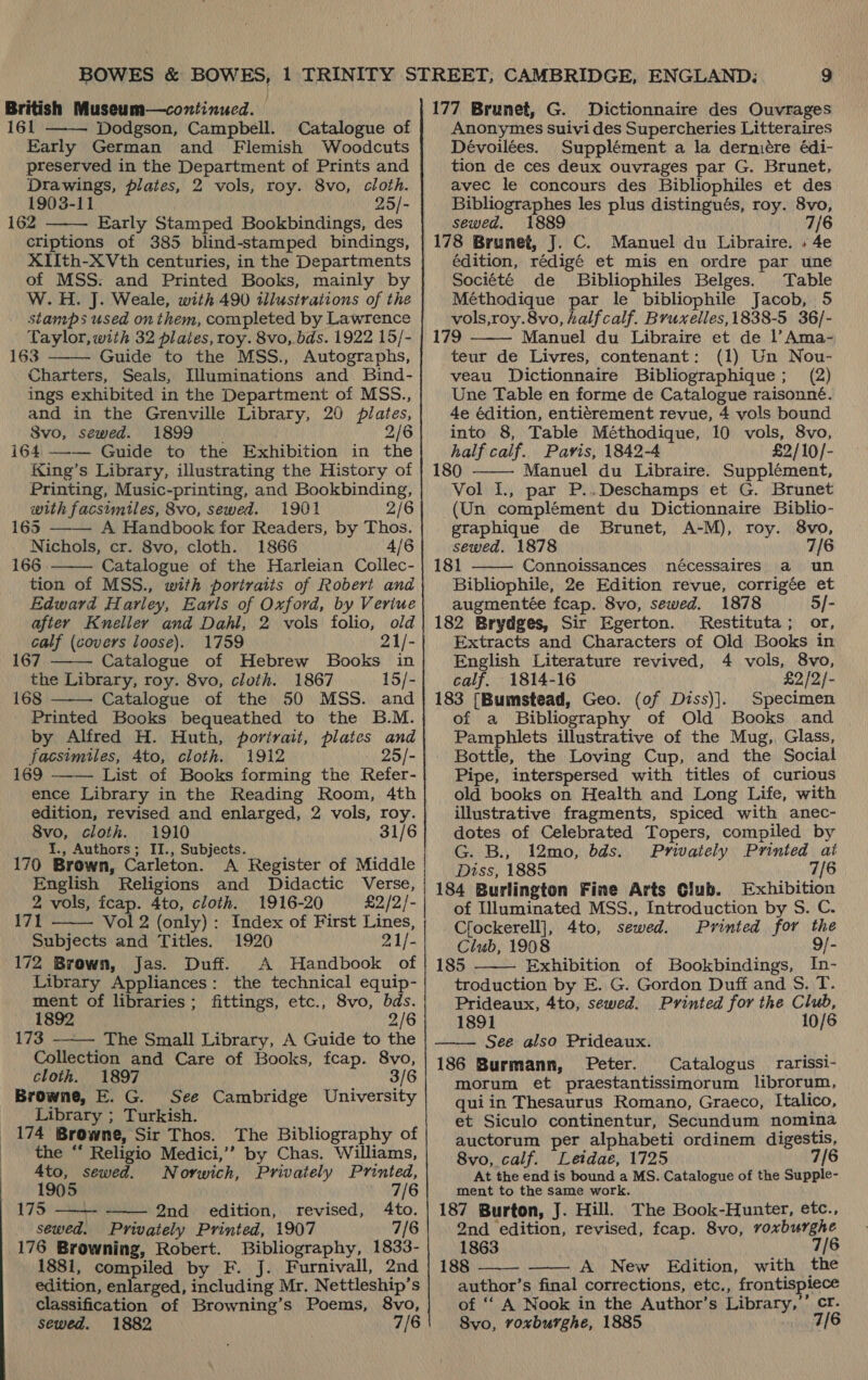 British Museum—continucd. 61 Dodgson, Campbell. Catalogue of Early German and Flemish Woodcuts preserved in the Department of Prints and Drawings, plates, 2 vols, roy. 8vo, cloth. 1903-11 | 25/- 162 Early Stamped Bookbindings, des criptions of 385 blind-stamped bindings, XIIth-XVth centuries, in the Departments of MSS: and Printed Books, mainly by W.H. J. Weale, with 490 illustrations of the stamps used on them, completed by Lawrence Taylor, with 32 plates, roy. 8vo, bds. 1922 15/- 163 Guide to the MSS., Autographs, Charters, Seals, Illuminations and Bind- ings exhibited in the Department of MSS., and in the Grenville Library, 20 plates, S8vo, sewed. 1899 | 2/6 i64 —-— Guide to the Exhibition in the King’s Library, illustrating the History of Printing, Music-printing, and Bookbinding, with facsimiles, 8vo, sewed. 1901 2/6 165 A Handbook for Readers, by Thos. Nichols, cr. 8vo, cloth. 1866 4/6 166 Catalogue of the Harleian Collec- tion of MSS., with portraits of Robert and Edward Harley, Earls of Oxford, by Veriue after Knelley and Dahl, 2 vols folio, old calf (covers loose). 1759 21/- 167 Catalogue of Hebrew Books in the Library, roy. 8vo, cloth. 1867 15/- 168 Catalogue of the 50 MSS. and Printed Books bequeathed to the B.M. by Alfred H. Huth, portrait, plates and facsimiles, 4to, cloth. 1912 25/- 169 —-— List of Books forming the Refer- ence Library in the Reading Room, 4th edition, revised and enlarged, 2 vols, roy. 8vo, cloth. 1910 31/6 I., Authors ; II., Subjects. 170 Brown, Carleton. A Register of Middle English Religions and Didactic Verse, 2 vols, fcap. 4to, cloth. 1916-20 £2/2/- 171 Vol 2 (only): Index of First Lines, Subjects and Titles. 1920 21/- 172 Brown, Jas. Duff. A Handbook of Library Appliances: the technical equip- ment of libraries; fittings, etc., 8vo, bds. 1892 2/6 173 The Small Library, A Guide to the Collection and Care of Books, fcap. 8vo, cloth. 1897 3/6 Browne, E. G. See Cambridge University Library ; Turkish. 174 Browne, Sir Thos. The Bibliography of the ** Religio Medici,’’ by Chas. Williams,            4to, sewed. Norwich, Privately Printed, 1905 7/6 175 2nd edition, revised, 4to. sewed. Privately Printed, 1907 7/6 176 Browning, Robert. Bibliography, 1833- edition, enlarged, including Mr. Nettleship’s classification of Browning’s Poems, 8vo, sewed. 1882 7/6  177 Brunet, G. Dictionnaire des Ouvrages Anonymes suivi des Supercheries Litteraires Dévoilées. Supplément a la derniére édi- tion de ces deux ouvrages par G. Brunet, avec le concours des Bibliophiles et des Bibliographes les plus distingués, roy. 8vo, sewed. 1889 7/6 178 Brunet, J. C. Manuel du Libraire. » 4e édition, rédigé et mis en ordre par une Société de Bibliophiles Belges. Table Méthodique par le bibliophile Jacob, 5 vols,roy.8vo, halfcalf. Bruxelles, 1838-5 36/- 179 Manuel du Libraire et de l’Ama- teur de Livres, contenant: (1) Un Nou- veau Dictionnaire Bibliographique; (2) Une Table en forme de Catalogue raisonné. 4e édition, entiérement revue, 4 vols bound into 8, Table Méthodique, 10 vols, 8vo, half calif. Pavis, 1842-4 £2/10/- 180 Manuel du Libraire. Supplément, Vol I., par P..Deschamps et G. Brunet (Un complément du Dictionnaire Biblio- graphique de Brunet, A-M), roy. 8vo, sewed. 1878 7/6 18} Connoissances nécessaires a un Bibliophile, 2e Edition revue, corrigée et augmentée fcap. 8vo, sewed. 1878 5/- 182 Brydges, Sir Egerton. Restituta; or, Extracts and Characters of Old Books in English Literature revived, 4 vols, 8vo, calf. 1814-16 £2/2/- 183 [Bumstead, Geo. (of Diss)]. Specimen of a Bibliography of Old Books and Pamphlets illustrative of the Mug,, Glass, Bottle, the Loving Cup, and the Social Pipe, interspersed with titles of curious old books on Health and Long Life, with illustrative fragments, spiced with anec- dotes of Celebrated Topers, compiled by G. B., 12mo, bds. Privately ane    Diss, 1885 184 Burlington Fine Arts Club. Exhibition of Illuminated MSS., Introduction by S. C. Cfockerell], 4to, sewed. Printed for the Club, 1908 9/- 185 . Exhibition of Bookbindings, In- troduction by E. G. Gordon Duff and S. T. Prideaux, 4to, sewed. Printed for the Club,  1891 10/6 See also Prideaux. 186 Burmann, Peter. Catalogus_ rarissi- morum et praestantissimorum librorum, quiin Thesaurus Romano, Graeco, Italico, et Siculo continentur, Secundum nomina auctorum per alphabeti ordinem digestis, 8vo, calf. Letdae, 1725 7/6 At the end is bound a MS. Catalogue of the Supple- ment to the same work. 187 Burton, J. Hill. The Book-Hunter, etc., 2nd edition, revised, feap. 8vo, voxburghe 1863 7/6 author’s final corrections, etc., frontispiece of ‘‘ A Nook in the Author’s Library,’’ cr. 8vo, roxburghe, 1885 sing (A (6