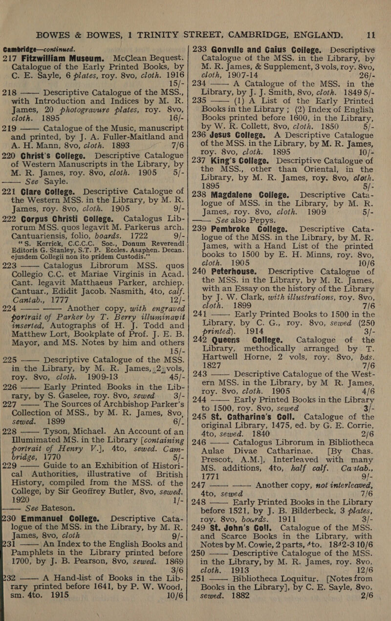 Cambridge—continued. 217 Fitzwilliam Museum. McClean Bequest. Catalogue of the Early Printed Books, by C. E. Sayle, 6 plates, roy. 8vo, cloth. sei 15/- 218 ——— Descriptive Catalogue of the MSS., with Introduction and Indices by M. R. James, 20 photogravure plates, roy. 8vo, cloth. 1895 16/- 219 Catalogue of the Music, manuscript and printed, by J. A. Fuller-Maitland and A. H. Mann, 8vo, cloth. 1893 7/6 220 Christ's College. Descriptive Catalogue of Western Manuscripts in the Library, by M. R. James, roy. 8vo, cloth. 1905 5/- See Sayle. 221 Glare College. Descriptive Catalogue of the Western MSS. in the Library, by M. R. James, roy. 8vo, cloth. 1905 9/- 222 Corpus Christi College. Catalogus Lib- rorum MSS. quos legavit M. Parkerus arch. Cantuariensis, folio, boards. 1722 9/- **S. Kerrick, C.C.C.C. Soc., Donum Reverendi Editoris G. Stanley, S.T. P. Eccles. Asaphen. Decan. ejusdem Collegii non ito pridem Custodis.”’ 223 Catalogus Librorum MSS. quos Collegio C.C. et Mariae Virginis in Acad. Cant. legavit Matthaeus Parker, archiep. Cantuar., Edidit Jacob. Nasmith, 4to, calf. Cantab., 1777 12/- 224 Another copy, with engraved porvirait of Parker by T. Berry illuminavit inserted, Autographs of H. Matthew Lort, Bookplate of Prof. J. E. B. Mayor, and MS. Notes by him and others 15/- 225 Descriptive Catalogue of the MSS. in the Library, by M. R. James, :2: vols, roy. 8vo, cloth. 1909-13 45/- 226 Early Printed Books in the Lib- rary, by S. Gaselee, roy. 8vo, sewed 3/- 227 The Sources of Archbishop Parker’s Collection of MSS., by M. R. James, 8vo, sewed. 1899 6/- 228 Tyson, Michael. An Account of an Illumimated MS. in the Library [containing portrait of Henry V.j, 4to, sewed. Cam- bridge, 1770 5/- 229 Guide to an Exhibition of Histori- cal Authorities, illustrative of British History, compiled from the MSS. of the College, by Sir Geoffrey Butler, 8vo, sewed. 1920 1/- See Bateson. 230 Emmanuel College. Descriptive Cata- logue of the MSS. in the Library, by M. R. James, 8vo, cloth 9/- 231 An Index to the English Books and -_ Pamphlets in the Library printed before             1700, by J. B. Pearson, 8vo, sewed. 1869 3/6 32 —— A Hand-list of Books in the Lib- rary printed before 1641, by P. W. Wood, sm. 4to. 1915 10/6 A 233 Gonville and Gaius Coilege. Descriptive Catalogue of the MSS. in the Library, by M. R. James, &amp; Supplement, 3 vols, roy. 8vo, cloth, 1907-14 26/- 234 A Catalogue of the MSS. in the Library, by J. J. Smith, 8vo, cloth. 1849 5/- 235 (1) A List of the Early Printed Books in the Library ; (2) Index of English Books printed before 1600, in the Library, by W. R. Collett, 8vo, cloth. 1850 5/- 236 Jesus College. A Descriptive Catalogue of the MSS. in the Library, by M. R. James, roy. 8vo, cloth. 1895 10/- 237 King’s Gollege. Descriptive Catalogue of the MSS., other than Oriental, in the Library, by M. R. James, roy. 8vo, cloth. 1895 5/- 238 Magdalene College. Descriptive Cata- logue of MSS. in the Library, by M. R. James, Toy. 8vo, cloth. 1909 5/- See also Pepys. 239 Pembroke College. Descriptive Cata- logue of the MSS. in the Library, by M. R. James, with a Hand List of the printed books to 1500 by E. H. Minns, roy. 8vo, cloth. 1905 10/6 240 Peterhouse. Descriptive Catalogue of the MSS. in the Library, by M. R. James, with an Essay on the history of the Library by J. W. Clark, with illustrations, roy. 8vo, cloth. 1899 7/6 241 Early Printed Books to 1500 in the Library, by C. G., roy. 8vo, sewed (250 printed). 1914 3/- 242 Queens Gollege. Catalogue of the Library, methodically arranged by T. Hartwell Horne, 2 vols, roy. 8vo, bas. 1827 7/6 243 ——— Descriptive Catalogue of the West- ern MSS. in the Library, by M R. James, roy. 8vo, cloth. 1905 4/6 244 ——— Early Printed Books in the Library to 1500, roy. 8vo, sewed 3/- 245 St. Catharine’s Coll. Catalogue of the original Library, 1475, ed. by G. E. Corrie,      4to, sewed. 1840 2/6 246 Catalogus Librorum in Bibliotheca Aulae Divae Catharinae. [By Chas. Prescot, A.M.], Interleaved with many MS. additions, 4to, half calf. Cazxtab.,   1771 : 9/- 247 Another copy, not interleaved, 4to, sewed 7/6 248 Early Printed Books in the Library  before 1521, by J. B. Bilderbeck, 3 plates, roy. 8vo, bourds. 1911 3/- 249 St. John’s Coll. Catalogue of the MSS. and Scarce Books in the Library, with Notes by M. Cowie, 2 parts, 4to. 1842-3 10/6 250 —-— Descriptive Catalogue of the MSS. in the Library, by M. R. James, roy. 8vo, cloth. 1913 12/6 251 Bibliotheca Loquitur. [Notes from Books in the Library], by C. E. Sayle, 8vo, sewed. 1882 2/6 