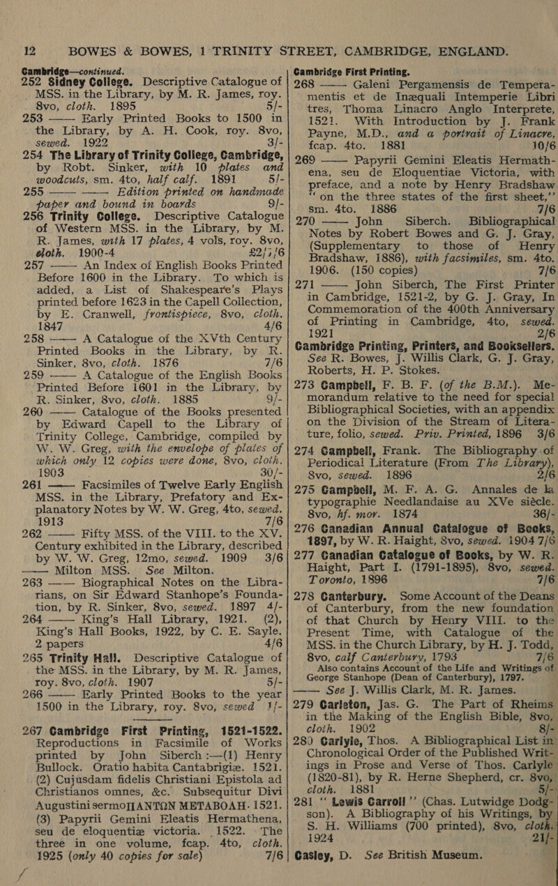 Gambridge—continued. 252 Sidney College. Descriptive Catalogue of MSS. in the Library, by M. R. James, roy. 8Svo, cloth. 1895 5/- 253 Early Printed Books to 1500 in  sewed. 1922 3/- 254 The Library of Trinity College, Cambridge, by Robt. Sinker, with 10 plates and woodcuts, sm. 4to, half calf. 1891 5/- 255 Edition printed on handmade paper and bound in boards 256 Trinity College. Descriptive Catalogue of Western MSS. in the Library, by M. R. James, with 17 plates, 4 vols, rov. 8vo, cloth. 1900-4 £2/7/6 257 An Index of English Books Printed Before 1600 in the Library. To which is added, a List of Shakespeare’s Plays printed before 1623 in the Capell Collection, by E. Cranwell, frontispiece, 8vo, cloth. 1847 4/6 258 A Catalogue of the XVth Century Printed Books in the Library, by R. Sinker, 8vo, cloth. 1876 7/6 259 A Catalogue of the English Books Printed Before 1601 in the Library, by R. Sinker, 8vo, cloth. 1885 9/- 260 —— Catalogue of the Books presented by Edward Capell to the Library of Trinity College, Cambridge, compiled by W. W. Greg, with the envelope of plates of which only 12 copies were done, 8vo, cloth. 1903 30/- 261 Facsimiles of Twelve Early English MSS. in the Library, Prefatory and Ex- planatory Notes by W. W. Greg, 4to, sewed. 1913 7/6 262 Fifty MSS. of the VIII. to the XV. Century exhibited in the Library, described        by W. W. Greg, 12mo, sewed. 1909 3/6 ——— Milton MSS. See Milton. 263 —-— Biographical Notes on the Libra- rians, on Sir Edward Stanhope’s Founda- tion, by R. Sinker, 8vo, sewed. 1897 4/- 264 King’s Hall Library, 1921. (2), King’s Hall Books, 1922, by C. E. Sayle. 2 papers 4/6 265 Trinity Hall, Descriptive Catalogue of the MSS. in the Library, by M. R. James, toy. 8vo, cloth. 1907 5/- 266 Early Printed Books to the year 1500 in the Library, roy. 8vo, sewed 1]- 267 Cambridge First Printing, 1521-1522. Reproductions in Facsimile of Works printed by John Siberch :—(1) Henry Bullock. Oratio habita Cantabrigie. 1521. (2) Cujusdam fidelis Christiani Epistola ad Christianos omnes, &amp;c. Subsequitur Divi Augustini sermoJ[ANTQN METABOAH- 1521. (3) Papyrii Gemini Eleatis Hermathena,    seu de eloquentie victoria. 1522. The three in one volume, fcap. 4to, cloth. 1925 (only 40 copies for sale) 7/6 Cambridge First Printing. 268 Galeni Pergamensis de Tempera- mentis et de Inzquali Intemperie Libri tres, Thoma Linacro Anglo Interprete, 1521. With Introduction by J. Frank Payne, M.D., and a portrait of Linacre, fcap. 4to. 1881 10/6 269 Papyrii Gemini Eleatis Hermath- ena, seu de Eloquentiae Victoria, with preface, and a note by Henry Bradshaw “on the three states of the first sheet,’’ sm. 4to. 1886 7/6 270 John Siberch. Bibliographical Notes by Robert Bowes and G. J. Gray, (Supplementary to those of Henry Bradshaw, 1886), with facsimiles, sm. 4to. 1906. (150 copies) 7/6 271 John Siberch, The First Printer in Cambridge, 1521-2, by G. J. Gray, In Commemoration of the 400th Anniversary of Printing in Cambridge, 4to, sewed. 1921 2/6 Gambridge Printing, Printers, and Booksellers. See R. Bowes, J. Willis Clark, G. J. Gray, Roberts, H. P. Stokes. 273 Gampbell, F. B. F. (of the B.M.). Me- morandum relative to the need for special Bibliographical Societies, with an appendix on the Division of the Stream of Litera- ture, folio, sewed. Priv. Printed, 1896 3/6 274 Gampbell, Frank. The Bibliography of Periodical Literature (From The wanted: Svo, sewed. 1896 275 Gampbell, M. F. A. G. Annales ib fi typographie Needlandaise au XVe siécle. 8vo, hf. mor. 1874 36/- 276 Ganadian Annual Gatalogue of Beeks, 1897, by W. R. Haight, Svo, sewed. 1904 7/6 277 Ganadian Catalogue of Bocks, by W. R. Haight, Part I. (1791-1895), 8vo, sewed. T ovonto, 1896 7/6 278 Ganterbury. Some Account of the Deans of Canterbury, from the new foundation of that Church by Henry VIII. to the Present Time, with Catalogue of the MSS. in the Church Library, by H. J. Todd, 8vo, calf Canterbury, 1793 7/6 Also contains Account of the Life and Writings of George Stanhope (Dean of Canterbury), 1797. See J. Willis Clark, M. R. James. 279 Carleton, Jas. G. The Part of Rheims in the Making of the English Bible, 8vo, cloth. 1902 8/- 289 Carlyle, Thos. A Bibliographical List in’ Chronological Order of the Published Writ- ings in Prose and Verse of Thos. Carlyle (1820-81), by R. Herne Shepherd, cr. 8vo, cloth. 1881 5/-) 281 ‘“‘ Lewis Carroll ’’ (Chas. Lutwidge Dodg- son). A Bibliography of his Writings, b S. H. Williams (700 printed), 8vo, cloth. 1924 21) Casley, D. See British Museum.      