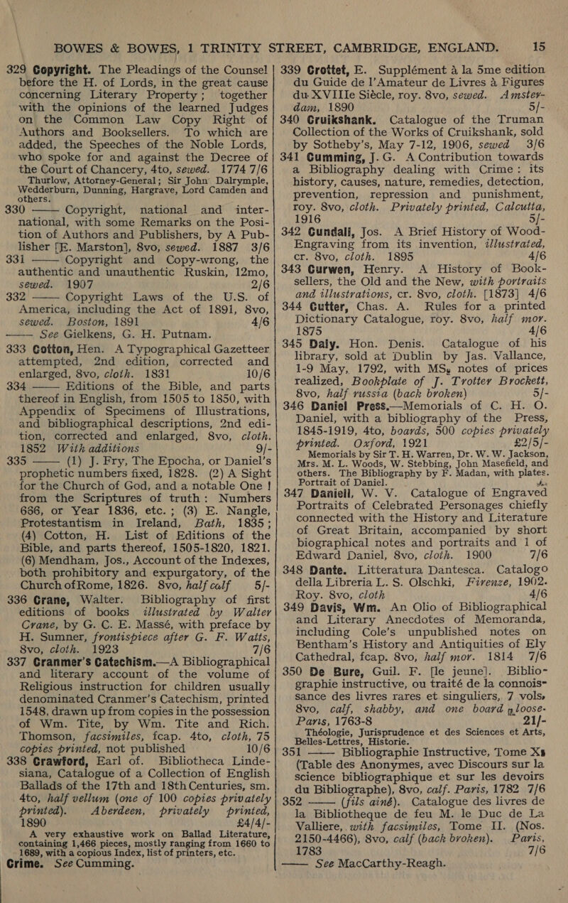 329 Copyright. The Pleadings of the Counsel before the H. of Lords, in the great cause concerning Literary Property; together with the opinions of the learned Judges on the Common Law Copy Right of Authors and Booksellers. To which are added, the Speeches of the Noble Lords, who spoke for and against the Decree of the Court of Chancery, 4to, sewed. 1774 7/6 Thurlow, Attorney-General; Sir John Dalrymple, Wedderburn, Dunning, Hargrave, Lord Camden and others. 330 Copyright, national and _ inter- national, with some Remarks on the Posi- tion of Authors and Publishers, by A Pub- lisher [E. Marston], 8vo, sewed. 1887 3/6 331 Copyright and Copy-wrong, the authentic and unauthentic Ruskin, 12mo, sewed. 1907 2/6 332 Copyright Laws of the U.S. of America, including the Act of 1891, 8vo, sewed. Boston, 1891 4/6 See Gielkens, G. H. Putnam. 333 Gotton, Hen. A Typographical Gazetteer attempted, 2nd edition, corrected and enlarged, 8vo, cloth. 1831 10/6 334 Editions of the Bible, and parts thereof in English, from 1505 to 1850, with Appendix of Specimens of Illustrations, and bibliographical descriptions, 2nd edi- tion, corrected and enlarged, 8vo, cloth. 1852 With additions 9/- 335 (1) J. Fry, The Epocha, or Daniel’s prophetic numbers fixed, 1828. (2) A Sight for the Church of God, and a notable One ! from the Scriptures of truth: Numbers 666, or Year 1836, etc.; (3) E. Nangle, Protestantism in Ireland, Bath, 1835; (4) Cotton, H. List of Editions of the Bible, and parts thereof, 1505-1820, 1821. (6) Mendham, Jos., Account of the Indexes, both prohibitory and expurgatory, of the Church ofRome, 1826. 8vo, half calf 5/- 336 Grane, Walter. Bibliography of first editions of books illustrated by Walter Crane, by G. C. E. Massé, with preface by H. Sumner, frontispiece after G. F. Waits, 8vo, cloth. 1923 7/6 337 Granmer’s Catechism.—A Bibliographical and literary account of the volume of Religious instruction for children usually denominated Cranmer’s Catechism, printed 1548, drawn up from copies in the possession of Wm. Tite, by Wm. Tite and Rich. Thomson, facsimiles, fcap. 4to, cloth, 75 coptes printed, not published 10/6 338 Crawford, Earl of. Bibliotheca Linde- siana, Catalogue of a Collection of English Ballads of the 17th and 18thCenturies, sm. _4to, half vellum (one of 100 copies privately printed). Aberdeen, privately printed, 1890 £4/4/- A very exhaustive work on Ballad Literature, containing 1,466 pieces, mostly ranging from 1660 to 1689, with a copious Index, list of printers, etc. Grime. See Cumming.       15 339 Grottet, E. Supplément a la 5me edition du Guide de l’Amateur de Livres 4 Figures du XVIIIe Siécle, roy. 8vo, sewed. Amster- dam, 1890 5/- 340 Gruikshank. Catalogue of the Truman Collection of the Works of Cruikshank, sold by Sotheby’s, May 7-12, 1906, sewed 3/6 341 Cumming, J.G. A Contribution towards a Bibliography dealing with Crime: its history, causes, nature, remedies, detection, prevention, repression and punishment, roy. 8vo, cloth. Privately printed, Calcutia, 1916 5/- 342 Gundali, Jos. A Brief History of Wood- Engraving from its invention, iJlustrated, cr. 8vo, cloth. 1895 4/6 343 Gurwen, Henry. A History of Book- sellers, the Old and the New, with portraits and illustrations, cr. Svo, cloth. [1873] 4/6 344 Gutter, Chas. A. Rules for a printed Dictionary Catalogue, roy. 8vo, half mor. 1875 4/6 345 Daly. Hon. Denis. Catalogue of his library, sold at Dublin by Jas. Vallance, 1-9 May, 1792, with MS, notes of prices realized, Bookplate of J. Trottey Brockett, 8vo, half russia (back broken) 5/- 346 Daniel Press.—Memorials of C. H. O. Daniel, with a bibliography of the Press, 1845-1919, 4to, boards, 500 copies privately printed. Oxford, 1921 £2/5/- Memorials by Sir T. H. Warren, Dr. W. W. Jackson, Mrs. M. L. Woods, W. Stebbing, John Masefield, and others. The Bibliography by F. Madan, with plates. Portrait of Daniel. idea 347 Daniell, W. V. Catalogue of Engraved Portraits of Celebrated Personages chiefly connected with the History and Literature of Great Britain, accompanied by short biographical notes and portraits and i of Edward Daniel, 8vo, cloth. 1900 7/6 348 Dante. Litteratura Dantesca. Catalogo della Libreria L. S. Olschki, Firenze, 1902. Roy. 8vo, cloth 4/6 349 Davis, Wm. An Olio of Bibliographical and Literary Anecdotes of Memoranda, including Cole’s unpublished notes on Bentham’s History and Antiquities of Ely Cathedral, fcap. 8vo, half mor. 1814 7/6 350 De Bure, Guil. F. [le jeune]. Biblio- graphie instructive, ou traité de la connois~ sance des livres rares et singuliers, 7 vols» 8vo, calf, shabby, and one board gloose- Paris, 1763-8 21/- Théologie, Jurisprudence et des Sciences et Arts, Belles-Lettres, Historie. 351 Bibliographie Instructive, Tome Xs (Table des Anonymes, avec Discours sur la science bibliographique et sur les devoirs du Bibliographe), 8vo, calf. Paris, 1782 7/6 352 (fils ainé). Catalogue des livres de la Bibliotheque de feu M. le Duc de La Valliere, with facsimiles, Tome II. (Nos. 2150-4466), Svo, calf (back broken). Paris, 1783 7/6 See MacCarthy-Reagh.   