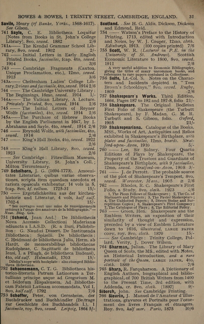 Savile, Henry (of Banke, Yorks., 1568-1617). See Gilson. 741 Sayle, C. E. Bibliotheca Loquitur [Notes from Books in St. John’s falicge Library], 8vo, sewed. 1882   7414 The Kendal Grammar School tik, rary, 8vo, sewed. 1902 2/- 742 Initial Letters in Early English Printed Books, facsimiles, fcap. 4to, sewed. 1904 3/6 743 Cambridge Fragments (Caxton, Unique Proclamation, etc.), 12mo, sewed. 1913 3/6 743A Cheltenham Ladies’ College Lib- rary,2 views and facsimile, 4to,sewed. 1914 2/6 744 The Cambridge University Library : The Beginnings, 16mo, sewed. 1914 1/- 744.4: The Vatican Library, A Lecture. Privately Printed, 8vo, sewed, 1914 2/6 745 The Initial Letters of Reyner Wolfe (facsimiles), 4to, sewed. 1914 2/6 145A The Purchase of Hebrew Books by the English Parliament in 1647, by I. Abrahams and Sayle, 4to, sewed. 1914 2/6         146 Reynold Wolfe, with facsimiles, 4to, sewed. 1916 2/6 147 King’s Hall Books, 4to, sewed. 1922 2/6 748 ——— King’s Hall Library, 8vo, sewed. 1923 2/6 —— See Cambridge: Fitzwilliam Museum, University Library, St. John’s Coll; Milton Tercentenary. 749 Schelhorn, J. G. (1694-1773). Amoeni- tates Literariae, quibus variae observa- tiones, scripta item quaedam anecdota et rariora opuscula exhibentur, 14 vols in 5, feap. 8vo, hf. vellum. 1725-31 15/-  750 Ergotzlichkeiten aus der kirchen- historie und Literatur, 4 vols, half calf. 1762-4 15/- ** Ses ouvrages sont une mine de renseignements précieux a l’usage des amateurs de la bibliographie.””— Nouv. Biog. Gen. 751 [Schmid, Joan And.}] De Bibliothecis Nova <Accessio Collectioni Maderianz adiunctaal.A.$.D. (R. a Buri, Philobib- lion: G. Naudzi Dissert. De Instituenda Bibliotheca: Spizelii. De _ bibliothecis : C. Heidmani de bibliotheca Julia, Herm. ab Hardt, de memorabilibus bibliothecae Rudolpheae, C. Sagittarii de bibliotheca Iensi, I. a Pflugh, de bibliotheca Budensi), Ato, old calf. Helmstadii, 1703 15/- Dibdin’s copy with bookplate : alsostamped Biblio- theca Heberiana. /52 Schoenemann, C. T. G. Bibliotheca his- torico-literaria Patrum Latinorum a Ter- tulliano principe usque ad Gregorium M. et Isidorum Hispalensem, Ad Bibliothe- cam Fabricii Latinam accommodata, Vol 1, 8vo, half calf. 1792 7/6 153 Schoffer, Peter, von Gernsheim, der Buchdrucker und Buchhindler (Beitrage zur Geschichte des Buchhandels I.), 1  3!   and Edmond, Reid. . 754 Watson’s Preface to the History of’ Printing, 1713, edited with Introduction and Notes, by W. J. Couper, 12mo, cloth. Edinburgh, 1913. (100 copies printed) 7/6 755 Scott, W. R. (Lecturer in P.E. in the University of St. Andrews). Scottish Economic Literature to 1800, 8vo, sewed. 1911 2/6 A very useful addition to Economic Bibliography, giving the titles of many uncommon books, and references to rare papers contained in Collections. 756 Selfe, Lt.-Col. S. Notes on the Charac- ters and Incidents depicted in “‘ Tom Brown’s Schooldays,’’ 8vo, sewed. Rugby, 1809 2/6 757 Shakespeare’s Works. Third Edition, 1664, Pages 187 to 192 and 197-8, folio 21/- 758 Shakespeare. The Original Bodleian First Folio of Shakespeare (the Turbutt  Shakespeare), by F. Madan, G. M. R. Turbutt and S. Gibson, folio. O-xford, 1905 21/- 759 Shakespeariana. Catalogue of the Books, MSS., Works of Art, Antiquities and Relics exhibited in Shakespeare’s Birthplace, with plates and facsimiles, 12mo, boards. Sivai- ford-upon- Avon, 1910 5/- 760 Lee, Sir Sidney. Four Quarto Editions of Plays by Shakespeare, the Property of the Trustees and Guardians of Shakespeare’s Birthplace, with 9 facsimiles, 12mo, sewed. Stratford-on- Avon, 1908 3/- 761 J. de Perrott. The probable source of the plot of Shakespeare’s Tempest, 8vo, sewed. Worcester, Mass., 1905 #&amp; 2/6 762 ——— Rhodes, R. C. Shakespeare’s First Folio, a Study, 8vo, cloth. 1923 =/6 1, The Pious Fellows of Shakespeare; 2, The Co. of Stationers and Printers; 3, The Pavier Shakespeare ; 4, The Unblotted Papers; 5, Divers Stolne and Sur- reptitious Copies; 6, Shakespeare’ s First Company ; 7, The Catalogue of Plays ; 8, The Editorial! Policy. 763 Green, Hen. Shakespeare and the Emblem Writers, an exposition of their similarity of thought and expression, preceded by a view of Emblem Literature down to 1616, tllustrated, LARGE PAPER copy, roy. 8vo, cloth. 1870 15/- See Cambridge: Trinity College, Pol- lard, Verity, J. Dover Wilson. 764 Sharman,, Julian. The Library of Mary Queen of Scots, the MS., edited with Notes, an Historical Introduction, and a rare portrait of the Queen, LARGE PAPER, 4to, cloth. 1889 7/6 765 Sharp, R. Farquharson. A Dictionary of English Authors, biographical and _ biblio- graphical, of 700 British Writers from 1400 to the Present Time, 3rd edition, with Addenda, cr. 8vo, cloth. [1897] 9/- Siberch, John. See Cambridge Printing. 766 Sieurin, J. Manuel de l’Amateur d’Illus- trations, gravures et Portraits pour l’orne- ment des livres Francais et étrangers. Roy. 8vo, half mor. Parts, 1875 10/6    