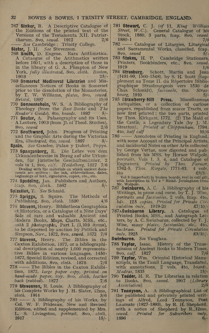 767 Sinker, R. A Descriptive Catalogue of the Editions of the printed text of the Versions of the Testamenta XII. Patriar- charum. 8vo, sewed. 1912 2/6 See Cambridge: Trinity College. Siater, J. H. See Stevenson. 768 Smith, D. Eugene. Rara Arithmetica. A Cataogue of the Arithmetics written before 1601, with a description of those in in the library of G. A. Plimpton of New York, fully illustrated, 8vo, cloth. Boston, 1908 25/- 769 Somerset Mediaeval Libraries and Mis- cellaneous Notices of Books in Somerset prior to the dissolution of the Monasteries, by T. W. Williams, plates, 8vo, sewed. ' Bristol, 1897 10/6 770 Sonnenschein, W. S.. A Bibliography of Theology (from the Best Books and The Reader's Guide), 4to, boards. 1897 5/- 771 Souter, A. Palaeography and its Uses, A Lecture, 1903 (from Jl. of Theol. Studies), 8vo, sewed 2/6 772 Southward, John. Progress of Printing and the Graphic Arts during the Victorian Era, tllustvated, 4to, sewed. 1897 5/- Spain. See Gaselee, Palau y Dulcet, Pepys. 773 Spangenberg, E. Die Lehre von dem Urkundenbeweise in Bezug auf alte Urkun- den, fiir juristische Geschaftsmanner, 2 vols in 1, 8vo, caif. Heidelberg, 1827 7/6 Dealing with the materials on which ancient docu- ments are written: the ink, abbreviations, dates, beginnings of text, signatures, copies, etc., etc. 774 Spedding, Jas. Publishers and Authors,  fcap. 8vo, cloth. 1867 5/- Spizelius, T. See Schmid. 775 Sprigge, S. Squire. The Methods of Publishing, 8vo, cloth. 1890 4/6 776 Stsvens, Henry. Bibliotheca Geographica ct Historica, or a Catalogue of a Nine Days’ Sale of rare and valuable Ancient and Modern Books, Maps, Charts, MSS., etc., with 2 photographs, Part I. (3,109 items), to be dispersed by auction by Puttick and Simpson, Nov., 1872, 8vo, sewed. 1872 7/6 777 Stevens, Henry. The Bibles in the Caxton Exhibition, 1877, or a bibliographi- cal description of nearly 1,000 representa- tive Bibles in various languages, 1450- 1877, Special Edition, revised, and corrected with additions, 8vo, cloth. 1878 7/6 778 The Bibles in the Caxton Exhibi- tion, 1877, large paper copy, printed on hand-made paper, roy. 8vo, .cloth, leather back (rubbed). 1877 7/6 779 Stevenson, R. Louis. A Bibliography of his Complete Works by J. H. Slater, 12mo, cloth. 1914 3/6 780 A Bibliography of his Works, by Col. W. F. Prideaux, New and Revised Edition, edited and supplemented by Mrs. L. S. Livingston, portrait, 8vo, cloth, 1917 15/- |   781 Stewart, C. J. (of 11, King William Street, W.C.). General Catalogue of his Stock, 1880, 3 parts, fcap. 8vo, sewed. 1880-1 ade 7/6 782 Catalogue of Liturgies, Liturgical and Sacramental Works, classified, fcap.  8vo, sewed 5/- 783 Stokes, H. P. Cambridge Stationers, Printers, Bookbinders, etc., 8vo, sewed. 1919 1/6 784 Strasburg. Schott, Martin and Jean (1481-99, 1500-1548), by S. H. Scott (Sup- plement au Tome IJ. du Répertoire Biblio- graphique Strasbourgeois vers 1530 de Chas. Schmidt), facsimile, 4to. Stras- bourg, 1910 | 5/- 785 Strawberry-Hill Press. Miscellaneous Antiquities, or a collection of curious papers, republished from scarce Tracts, or now first printed; the two parts, printed by Thos. Kirkgate, 1772. (2) The Maid of the Castie, a Legendary Tale (by J..M. Stratton), Printed at Chippenham, 1794. Ato, half calf 10/6 786 Anecdotes of Printing in England,  with some Account of the Principal Artists, and incidental Notes on other Arts collected by George Vertue, now digested and pub- lished from his MSS. by Horace Walpole, povirats, Vols 1, 3, 4, and Catalogue of Engravers, Pvrinted by Thos. Farmer, 1762-5, Thos. Kirgate, 1771-63. 4 vols, 4to £3/3/- Vol 3 (imperfect) in broken boards, rest in calf gilt, with Inscription in Vol 4 ‘‘ Richd. Jerningham from Mr. Walpole. 787 Swinburne, A. C. A Bibliography of his Writings, in prose and verse, by T. J. Wise, portraits and facsimiles, 2 vols, fcap. 4to, bds. 125 copies, Printed for Private Civ- culation only, 1919-20 £7/10/- 787aSwinburne Library. A Catalogue of Printed Books, MSS., and Autograph Let- ters, by A. C. Swinburne, collected by T. J. Wise, many plates, facsimiles, etc., Ato, buckvam. Printed for Private Circulation only, 1925 £3/10/- Swinburne. See Vaughan. 788 Taylor, Isaac. History of the Trans- mission of Ancient Books to Modern Times, 8vo, calf. 1827 7/6 789 Taylor, Wm. Oriental Historical Manu- scripts, in the Tamil Language, Translated, with’ annotations, 2 vols, 4to, boards. Madras, 1835 15/- 790 Tedder, H. Rk. The Librarian in relation to Books, 8vo, sewed. 1907 (Library Association) 2/6 791 Tennyson, A. A Bibliographical List of the published and privately printed writ- ings of Alfred, Lord Tennyson, Poet Laureate (1827-1893), by R. H. Shepherd, with a notice of Shepherd by R.,12mo, sewed. Printed for Subscribers omly, 1896 6;-