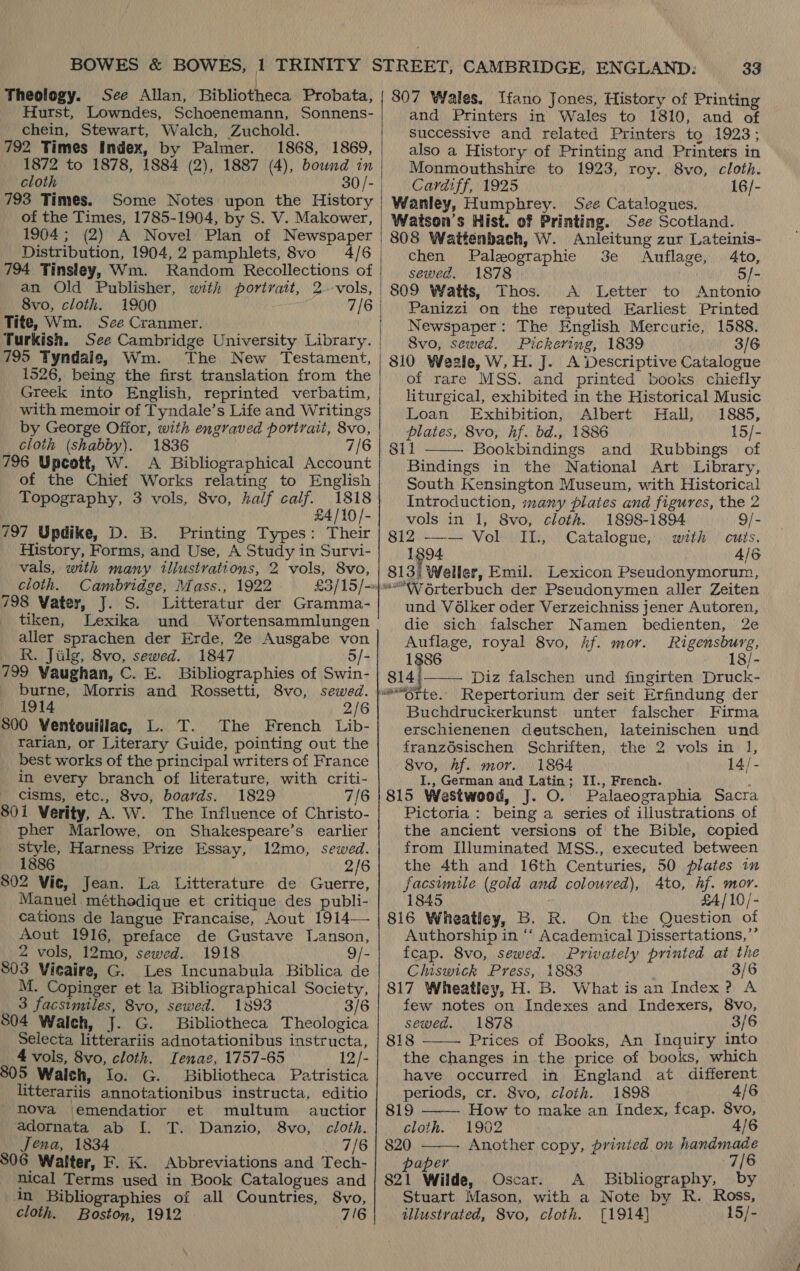 Theology. See Allan, Bibliotheca Probata, Hurst, Lowndes, Schoenemann, Sonnens- chein, Stewart, Walch, Zuchold. 792 Times Index, by Palmer. 1868, 1869, 1872 to 1878, 1884 (2), 1887 (4), bound in cloth 793 Times. Some Notes upon the History of the Times, 1785-1904, by S. V. Makower, 1904; (2) A Novel Plan of Newspaper Distribution, 1904, 2 pamphlets, 8vo 4/6 794 Tinsley, Wm. Random Recollections. of an Old Publisher, with portrait, 2 8vo, cloth. 1900 Tite, Wm. See Cranmer. 795 Tyndale, Wm. The New Testament, 1526, being the first translation from the Greek into English, reprinted verbatim, with memoir of Tyndale’s Life and Writings by George Ofior, with engraved portrait, 8vo, cloth (shabby). 1836 7/6 796 Upcott, W. A Bibliographical Account of the Chief Works relating to English Topography, 3 vols, 8vo, half calf. 1818 £4/10/- 797 Updike, D. B. Printing Types: Their History, Forms, and Use, A Study in Survi- vals, with many illustrations, 2 vols, 8vo, cloth. Cambridge, Mass., 1922 798 Vater, J. S. Litteratur der Gramma- tiken, Lexika und Wortensammlungen aller sprachen der Erde, 2e Ausgabe von R. Jilg, 8vo, sewed. 1847 5/- 799 Waughan, C. E. Bibliographies of Swin- burne, Morris and Rossetti, 8vo, sewed. 1914 2/6 800 Ventouiliac, L. T. The French Lib- rarian, or Literary Guide, pointing out the best works of the principal writers of France in every branch of literature, with criti- - cisms, etc., Svo, boards. 1829 7/6 801 Verity, A. W. The Influence of Christo- pher Marlowe, on Shakespeare’s earlier style, Harness Prize Essay, 12mo, sewed. 1886 2/6 802 Vic, Jean. La Litterature de Guerre, Manuel méthodique et critique des publi- cations de langue Francaise, Aout 1914— Aout 1916, preface de Gustave [Lanson, 2 vols, 12mo, sewed. 1918 9/- 803 Vieaire, G. Les Incunabula Biblica de M. Copinger et la Bibliographical Society, 3 facsimiles, 8vo, sewed. 1893 3/6 804 Walch, J. G. Bibliotheca Theologica Selecta litterariis adnotationibus instructa, 4 vols, 8vo, cloth. Ienae, 1757-65 12/- 805 Walch, Io. G. Bibliotheca Patristica litterariis annotationibus instructa, editio ' nova |emendatior et multum auctior adornata ab I. T. Danzio, 8vo, cloth. Jena, 1834 7/6 806 Walter, F. K. Abbreviations and Tech- nical Terms used in Book Catalogues and in Bibliographies of all Countries, 8vo, cloth. Boston, 1912 7/6  33 807 Wales. Ifano Jones, History of Printing and Printers in Wales to 1810, and of successive and related Printers to 1923; also a History of Printing and Printers in Monmouthshire to 1923, roy. 8vo, cloth. Caraiff, 1925 16/- Wanley, Humphrey. Sve Catalogues. Watson's Hist. of Printing. See Scotland. 808 Wattenbach, W. Anleitung zur Lateinis- chen Palzographie 3e Auflage, Ato, sewed. 1878 - 809 Watts, Thos. A Letter to Antonio Panizzi on the reputed Earliest Printed Newspaper: The English Mercurie, 1588. 8vo, sewed. Pickering, 1839 3/6 810 Weale, W,H. J. A Descriptive Catalogue of rare MSS. and printed books chiefly liturgical, exhibited in the Historical Music Loan Exhibition, Albert Hall, 1885, plates, 8vo, hf. bd., 1886 15/- 8il Bookbindings and Rubbings of Bindings in the National Art Library, South Kensington Museum, with Historical Introduction, many plates and figures, the 2  vols in 1, 8vo, cloth. 1898-1894 9/- 812 —-— Vol IIL., Catalogue, with cuts. 1894 Als 813; Weller, Emil. Lexicon Pseudonymorum, ““W Orterbuch der Pseudonymen aller Zeiten und Vélker oder Verzeichniss jener Autoren, die sich falscher Namen bedienten, 2e Auflage, royal 8vo, Af. mor. Rigensburg, 1886 18/- sit) Diz falschen und fingirten Druck- tte. Repertorium der seit Erfindung der Buchdruckerkunst unter falscher Firma erschienenen deutschen, lateinischen und franzdsischen Schriften, the 2 vols in 1], 8vo, hf. mor. 1864 14/- I., German and Latin; II., French. : 815 Westwood, J. O. Palaeographia Sacra Pictoria : being a series of illustrations of the ancient versions of the Bible, copied from Illuminated MSS., executed between the 4th and 16th Centuries, 50 plates in facsimile (gold and colouved), Ato, hf. mor. 1845 £4/10/- 816 Wheatley, B. R. On the Question of Authorship in ‘‘ Academical Dissertations,’’ fcap. 8vo, sewed. Privately printed at the Chiswick Press, 1883 3/6 817 Wheatley, H. B. What is an Index? A few notes on Indexes and Indexers, 8vo, sewed. 1878 3/6 818 Prices of Books, An Inquiry into the changes in the price of books, which have occurred in England at different periods, cr. 8vo, cloih. 1898 4/6     819 How to make an Index, fcap. 8vo, cloth. 1902 4/6 820 Another copy, prinied on handmade aper 7/6 821 Wilde, Oscar. A_ Bibliography, by Stuart Mason, with a Note by R. Ross, illustvated, 8vo, cloth. [1914] 15/-