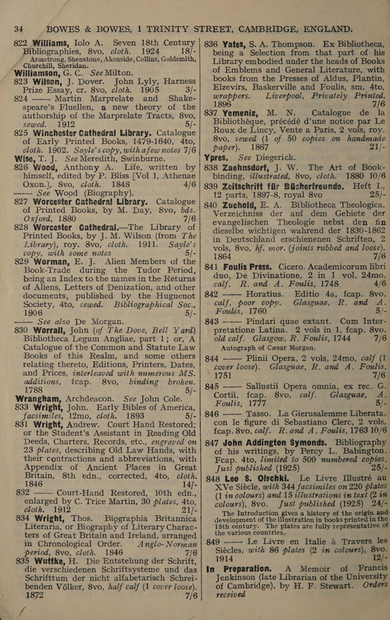 822 Williams, Iolo A. Seven 18th Century Bibliographies, 8vo, cloth. 1924 18/- Armstrong, Shenstone, Akenside, Collins, Goldsmith, , Churchill, Sheridan. Williamson, G. C. See Milton. 823 Wilson, J. Dover. John Lyly, Harness Prize Essay, cr. 8vo, cloth. 1905 3/- 824 Martin Marprelate and Shake- speare’s Fluellen, a new theory of the authorship of the Marprelate Tracts, 8vo, sewed. 1912 5/- 825 Winchester Cathedral Library. Catalogue of Early Printed Books, 1479-1640, 4to, cloth. 1902. Sayle’s copy, with afew notes 7/6 Wise, T. J. See Meredith, Swinburne. 826 Wood, Anthony A. Life, written by 'himself, edited by P. Bliss [Vol 1, Athenae Oxon.|, 8vo, cloth. 1848 4/6 See Wood (Biography). 827 Worcester Cathedral Library. Catalogue of Printed Books, by M. Day, 8vo, bds. Oxford, 1880 7/6 828 Worcester Cathedral.—The Library of Printed Books, by J. M. Wilson (from The Library), roy. 8vo, cloth. 1911. Sayle’s copy, with some notes 5/- 829 Worman, E. J. Alien Members of the Book-Trade during the Tudor Period, being an Index to the names in the Returns of Aliens, Letters of Denization, and other documents, published by the Huguenot Society, 4to, sewed. Bibliographical Soc., 1906 5/- See also De Morgan. 830 Worrall, John (of The Dove, Beli Yard) Bibliotheca Legum Angliae, part 1; or, A Catalogue of the Common and Statute Law Books of this Realm, and some others relating thereto, Editions, Printers, Dates, and Prices, interleaved with numerous MS. additions, fcap. 8vo, binding broken. 1788 5/- Wrangham, Archdeacon. See John Cole. 833 Wright, John. Early Bibles of America, facsimiles, 12mo, cloth. 1893 5/- 831 Wright, Andrew. Court Hand Restored; or the Student’s Assistant in Reading Old Deeds, Charters, Records, etc., engraved on 23 plates, describing Old Law Hands, with their contractions and abbreviations, with Appendix of Ancient Places in Great     Britain, 8th edn., corrected, 4to, cloth. 1846 14/- 832 Court-Hand Restored, 10th edn., enlarged by C. Trice Martin, 30 pilates, Ato, cloth. 1912 21/- 834 Wright, Thos. Biographia Britannica Literaria, or Biography of Literary Charac- ters of Great Britain and Ireland, arranged in Chronological Order. Anglo-Norman period, 8vo, cloth. 1846 7/6 835 Wuttke, H. Die Entstehung der Schrift, die verschiedenen Schriftsysteme und das Schrifttum der nicht alfabetarisch Schrei- benden Vélker, 8vo, half calf (1 cover loose). 1872 7/6 rd 836 Yates, S.A. Thompson. Ex Bibliotheca, being a Selection from that part of his Library embodied under the heads of Books of Emblems and General Literature, with - books from the Presses of Aldus, Plantin, Elzevirs, Baskerville and Foulis, sm. 4to, wrappers. Liverpool, Privately Printed, 1896 7/6 837 Yemeniz, M. N. Catalogue de la Bibliothéque, précédé d’une notice par Le Roux de Lincy, Vente a Paris, 2 vols, roy. 8vo, sewed (1 of 50 copies on handmade paper). 1867 21/- Ypres. See Diegerick. 838 Zaehnsdorf, J. W. The Art of Book- binding, ilustrated, 8vo, cloth. 1880 10/6 839 Zeitschrift fiir Biicherfreunde. Heft I., 12 parts, 1897-8, royal 8vo 25/- 840 Zucheld, E. A. Bibliotheca Theologica, Verzeichniss der auf dem Gebiete der evangelischen Theologie nebst den fin dieselbe wichtigen wahrend der 1830-1862 in Deutschland erschienenen Schriften, 2 vols, 8vo, hf. mor. (joints rubbed and loose). 1864 7/6 841 Foulis Press. Cicero. Academicorum libri duo, De Divinatione, 2 in 1 vol, 24mo, calf. R. and A. Foulis, 1748 4/6 842 ——— Horatius. Editio 4a, fcap. 8vo, calf, poor copy. Glasguae, R. and A. Foulis, 1760 5/- 843 Pindari quae extant. Cum Inter- pretatione Latina. 2 vols in 1, fcap. 8vo, old calf. Glasgow, R. Foults, 1744 7/6 Autograph of Cesar Morgan.    844 Plinii Opera, 2 vols, 24mo, calf (1 cover loose). Glasguae, R. and A. Foulis, 1751 7/6 845 Sallustii Opera omnia, ex rec. G. Cortii, fcap. 8vo, calf. Glasguae, A. Foulis, 1777 5/- 846 Tasso. La Gierusalemme Liberata, con le figure di Sebastiano Clerc, 2 vols, fcap. 8vo, calf. R.and A. Foulis, 1763 10/6 847 John Addington Symonds. Bibliography of his writings, by Percy L. Babington. Feap. 4to, limited to 500 numbered copies. Just published (1925) 25/- 848 Leo S. Olschki. Le Livre Illustré au XVe Siécle, with 344 facsimiles on 220 plates (1 in colours) and 15 illustrations in text (24m colours), 8vo. Just published (1925) 24/- The Introduction gives a history of the origin and development of the illustration in books printed in the 15th century. The plates are fully représentative of the various countries, 849 Le Livre en Italie 4 Travers les Siécles, with 86 plates (2 im colours), 8vo. 1914 12/- In Preparation. A Memoir of Francis Jenkinson (late Librarian of the University of Cambridge), by H. F. Stewart. Orders received  