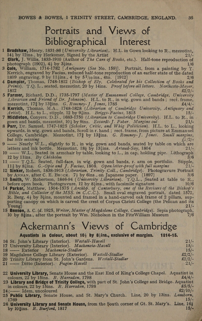 Portraits and Views of Bibliographical Interest 1 Bradshaw, Henry, 1831-86 ( University Librarian), H.L.in Gown looking to R., mezzotint, 143 by 12ins., by Herkomer, Signed by the Artist 21/- 2 Clark, J. Willis, 1833-1910 (Author of The Care of Books, etc.). Half-tone reproduction of photograph (1902), 43 by 34ins. 1/6 3 Gole, William, 1714-1782 { Antiguary (See No. 159)]. Portrait, from a painting by T. Kerrich, engraved by Facius, reduced half-tone reproduction of an earlier state of the dated 1809 engraving, 9 by 1ltins., 4 by 57/10ins., 4to. [1912] 2/6 4 Dampier, Thomas, 1748-1812 (Bishop of Ely, Celebrated for his Collection of Books and Prinis). T.Q.L., seated, mezzotint, 20 by 14ins. Proof before all letters. Northcote-Meyer, 1812 £2/2/- 5 Farmer, Richard, D.D., 1735-1797 (Master of Emmanuel College, Cambridge, University Librarian and Friend of Dr. Johnson). H.L. to R., in wig, gown and bands; rect. frame, mezzotint, 173 by 13#ins. G. Romney- J. Jones, 1785 £4/4/- 6 Kerrich, Thomas, M.A., 1748-1828 (Librarian of Cambridge University, Antiquary and Artist). H.L.to L., stipple, 12 by 9fins. Briggs-Facius, 1815 15/- 7 Middleton, Conyers, D.D., 1683-1750 (Librarian to Cambridge University). H.L. to R., in gown and bands, mezzotint, 10} by 9ins. Eccardt-J. Faber. Margins cut 21/- 8 Parr, Dr. Samuel, 1747-1825 (Scholar, Critic, and Whig Politician). H.L. to L., looking upwards, in wig, gown and bands, Scrollinr. hand ; rect. frame, from picture at Emmanuel College, Cambridge. Mezzotint, 17% by 13zins. G. Romney-J. Jones. Small margins,   but title missing £2 £212] - 9 Nearly W.L., slightly to R., in wig, gown and bands, seated by table on which are letters and ink bottle. Mezzotint, 18} by 13fins. Aviaud-Say, 1804 21/- 10 W.L., Seated in armchair by table, looking to L., in cap, holding pipe. Lithograph 12 by llins. By Chisholm 3/6 11 —— T.Q.L. Seated, full-face, in wig, gown and bands, r. arm on portfolio. Stipple, 113 by 8fins. G.-Opieand J. Facius, 1808. Openletter-proof with full margins 21/- 12 Sinker, Robert, 1838-1913 (Librarian, Trinity Coll., Cambridge). Photogravure Portrait by Annan, after C. E. Brock. 7} by 6ins., on Japanese paper. [1897] 3/6 13 Smith, W. Robertson, 1846-94 (University Librarian). T.Q.L., ‘Seated at table to R., before open book, Photogravure, 12 by 8}ins., with facsimile signature 10/6 14 Parker, Matthew, 1504-1575 ( Archbp. of Canterbury, one of the Revisers of the Bishop’s Bible, and Collector of the MSS. in C.C.C.). Small oval engraved portrait, dated 1572, R. Berg, 44 by 3}ins, mounted and framed in a hand-carved oak frame of 2 pillars, sup- lions canopy on which is carved the crest of Corpus Christi College (the Pelican and its Youn 21/- 15 Benson, A. C. (4.1925, Writer, Master of Magdalene College, Cambridge). Sepia photograph, 10 by 8zins., after the portrait by Wm. Nicholson in the FitzWilliam Museum 7/6 Ackermann’s Views of Cambridge Aquatints in Colour, about 104 by 8iins., exclusive of margins. 1814-15.   16 St. John’s Library (Interior). Westall- Haveli eiy- 17 University Library (Interior). Mackenzte- Havell 15/- 18 Exterior Mackenzie-Stadler 15/- 19 Magdalene College Library (Exterior). Westall-Stadler £2/2/- 20 Trinity Library from St. John’s Gardens. W estall-Stadlev £2/2/- 21 ——— Ditto (Interior). Pugin- Havell 21/- 22 University Library, Senate House and the East End of King’s College Chapel. Aquatint in colours, 22 by l5ins. R. Harraden, 1798 £4/4/- 23 Library and Bridge of Trinity College, with part of St. John’s College and Bridge. ieee in colours, 22 by l5ins. R&amp;R. Harraden, 1798 £5/5/- 24:——— Idem, uncoloured £2/10/- 25 Public Library, Senate House, and St. Mary’s Church. Line, 20 by 13ins. emery 1769 - 26 University Library and Senate House, from the South corner of Gt. St. Mary’s. Line, 16} by 10Zins. &amp;. Burford, 1817 15/- Jo 